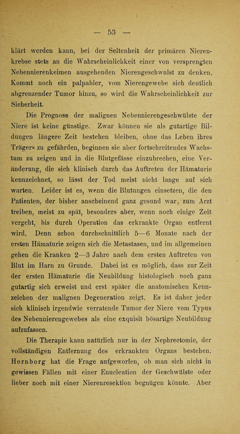 klärt werden kann, bei der Seltenheit der primären Nieren¬ krebse stets an die Wahrscheinlichkeit einer von versprengten Nebennierenkeimen ausgehenden Nierengeschwulst zu denken. Kommt noch ein palpabler, vom Nierengewebe sich deutlich abgrenzender Tumor hinzu, so wird die Wahrscheinlichkeit zur Sicherheit. Die Prognose der malignen Nebennierengeschwülste der Niere ist keine günstige. Zwar können sie als gutartige Bil¬ dungen längere Zeit bestehen bleiben, ohne das Leben ihres Trägers zu gefährden, beginnen sie aber fortschreitendes Wachs¬ tum zu zeigen und in die Blutgefässe einzubrechen, eine Ver¬ änderung, die sich klinisch durch das Auftreten der Hämaturie kennzeichnet, so lässt der Tod meist nicht lange auf sich warten. Leider ist es, wenn die Blutungen einsetzen, die den Patienten, der bisher anscheinend ganz gesund war, zum Arzt treiben, meist zu spät, besonders aber, wenn noch einige Zeit vergeht, bis durch Operation das erkrankte Organ entfernt wird. Denn schon durchschnittlich 5—6 Monate nach der ersten Hämaturie zeigen sich die Metastasen, und im allgemeinen gehen die Kranken 2—3 Jahre nach dem ersten Auftreten von Blut im Harn zu Grunde. Dabei ist es möglich, dass zur Zeit der ersten Hämaturie die Neubildung histologisch noch ganz gutartig sich erweist und erst später die anatomischen Kenn¬ zeichen der malignen Degeneration zeigt. Es ist daher jeder sich klinisch irgendwie verratende Tumor der Niere vom Typus des Nebennierengewebes als eine exquisit bösartige Neubildung aufzufassen. Die Therapie kann natürlich nur in der Nephrectomie, der vollständigen Entfernung des erkrankten Organs bestehen. Horn borg hat die Frage aufgeworfen, ob man sich nicht in gewissen Fällen mit einer Enucleation der Geschwülste oder lieber noch mit einer Nierenresektion begnügen könnte. Aber