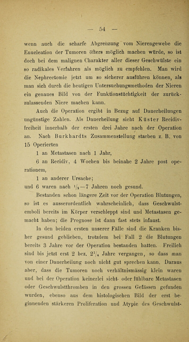wenn auch die scharfe Abgrenzung vom Nierengewebe die Enucleation der Tumoren öfters möglich machen würde, so ist doch bei dem malignen Charakter aller dieser Geschwülste ein so radikales Verfahren als möglich zu empfehlen. Man wird die Nephrectomie jetzt um so sicherer ausführen können, als man sich durch die heutigen Untersuchungsmethoden der Nieren ein genaues Bild von der Funktionstüchtigkeit der zurück¬ zulassenden Niere machen kann. Auch die Operation ergibt in Bezug auf Dauerheilungen ungünstige Zahlen. Als Dauerheilung sicht Küster Recidiv- freiheit innerhalb der ersten drei Jahre nach der Operation an. Nach Burkhardts Zusammenstellung starben z. B. von 15 Operierten 1 an Metastasen nach 1 Jahr, 6 an Recidiv, 4 Wochen bis beinahe 2 Jahre post Ope¬ ration em, 1 an anderer Ursache; und 6 waren nach x/2 — 7 Jahren noch gesund. Bestanden schon längere Zeit vor der Operation Blutungen, so ist es ausserordentlich wahrscheinlich, dass Geschwulst- emboli bereits im Körper verschleppt sind und Metastasen ge¬ macht haben; die Prognose ist dann fast stets infaust. ln den beiden ersten unserer Fälle sind die Kranken bis¬ her gesund geblieben, trotzdem bei Fall 2 die Blutungen bereits 3 Jahre vor der Operation bestanden hatten. Freilich sind bis jetzt erst 2 bez. 21/-t Jahre vergangen, so dass man von einer Dauerheiiung noch nicht gut sprechen kann. Daraus aber, dass die Tumoren noch verhältnismässig klein waren und bei der Operation keinerlei sicht- oder fühlbare Metastasen oder Geschwulstthromben in den grossen Gefässen gefunden wurden, ebenso aus dem histologischen Bild der erst be¬ ginnenden stärkeren Proliferation und Atypie des Geschwulst-