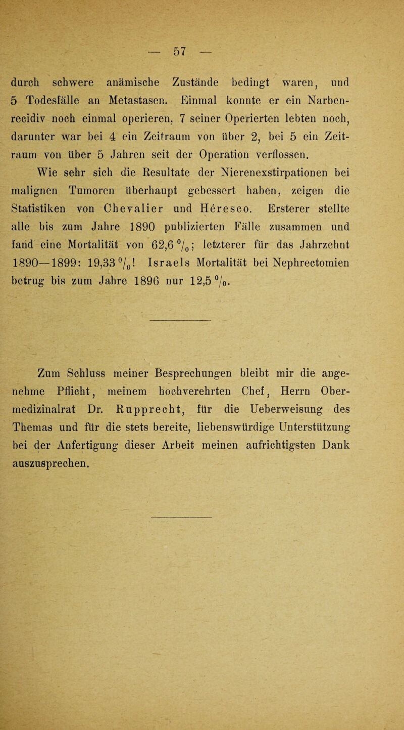 durch schwere anämische Zustände bedingt waren, und 5 Todesfälle an Metastasen. Einmal konnte er ein Narben- recidiv noch einmal operieren, 7 seiner Operierten lebten noch, darunter war bei 4 ein Zeitraum von über 2, bei 5 ein Zeit¬ raum von über 5 Jahren seit der Operation verflossen. Wie sehr sich die Resultate der Nierenexstirpationen bei malignen Tumoren überhaupt gebessert haben, zeigen die Statistiken von Chevalier und Heresco. Ersterer stellte alle bis zum Jahre 1890 publizierten Fälle zusammen und fand eine Mortalität von 62,6 °/0; letzterer für das Jahrzehnt 1890—1899: 19,33 °/0! Israels Mortalität bei Nephrectomien betrug bis zum Jahre 1896 nur 12,5%. Zum Schluss meiner Besprechungen bleibt mir die ange¬ nehme Pflicht, meinem hochverehrten Chef, Herrn Ober¬ medizinalrat Dr. Rupprecht, für die Ueberweisung des Themas und für die stets bereite, liebenswürdige Unterstützung bei der Anfertigung dieser Arbeit meinen aufrichtigsten Dank auszusprechen.