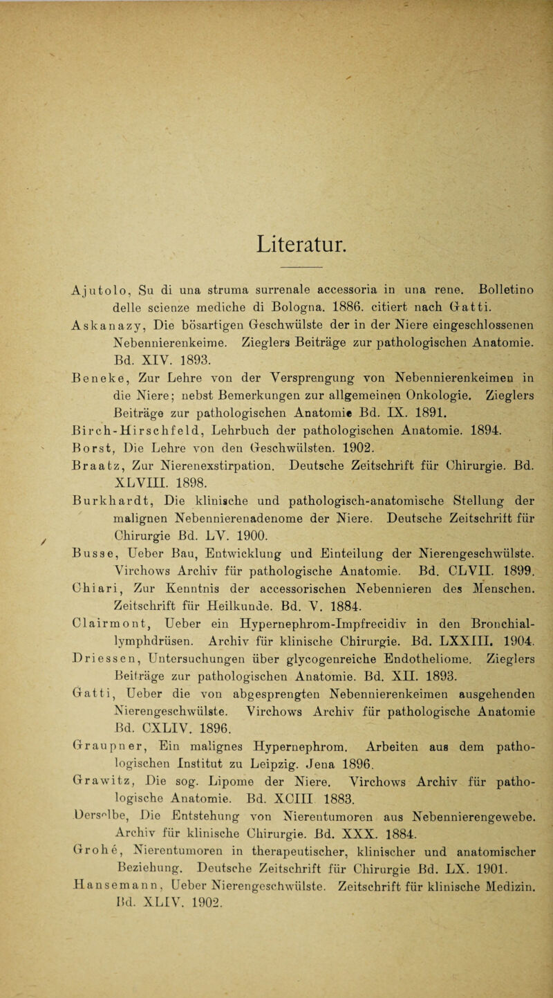 Literatur. Ajutolo, Sa di una struma surrenale accessoria in una rene. Bolletino delle scienze mediche di Bologna. 1886. citiert nach Gra11i. Askanazy, Die bösartigen Geschwülste der in der Niere eingeschlossenen Nebennierenkeime. Zieglers Beiträge zur pathologischen Anatomie. Bd. XIV. 1893. Beneke, Zur Lehre von der Versprengung von Nebennierenkeimen in die Niere; nebst Bemerkungen zur allgemeinen Onkologie. Zieglers Beiträge zur pathologischen Anatomie Bd. IX. 1891. Birch-Hirschfeld, Lehrbuch der pathologischen Anatomie. 1894. Borst, Die Lehre von den Geschwülsten. 1902. Braatz, Zur Nierenexstirpation. Deutsche Zeitschrift für Chirurgie. Bd. XLVIII. 1898. Burkhardt, Die klinische und pathologisch-anatomische Stellung der malignen Nebennierenadenome der Niere. Deutsche Zeitschrift für Chirurgie Bd. LV. 1900. Busse, Ueber Bau, Entwicklung und Einteilung der Nierengeschwülste. Virchows Archiv für pathologische Anatomie. Bd. CLVII. 1899. Chiari, Zur Kenntnis der accessorischen Nebennieren des Menschen. Zeitschrift für Heilkunde. Bd. V. 1884. Clairmont, Ueber ein Hypernephrom-Impfrecidiv in den Bronchial- lymphdrüsen. Archiv für klinische Chirurgie. Bd. LXXIII, 1904. Driessen, Untersuchungen über glycogenreiche Endotheliome. Zieglers Beiträge zur pathologischen Anatomie. Bd. XII. 1893. Gatti, Ueber die von abgesprengten Nebennierenkeimen ausgehenden Nierengeschwülste. Virchows Archiv für pathologische Anatomie Bd. CXLIV. 1896. Grau pn er, Ein malignes Hypernephrom. Arbeiten aus dem patho¬ logischen Institut zu Leipzig. Jena 1896. Grawitz, Die sog. Lipome der Niere. Virchows Archiv für patho¬ logische Anatomie. Bd. XCIII 1883. Derselbe, Die Entstehung von Nierentumoren aus Nebennierengewebe. Archiv für klinische Chirurgie. Bd. XXX. 1884. Grohe, Nierentumoren in therapeutischer, klinischer und anatomischer Beziehung. Deutsche Zeitschrift für Chirurgie Bd. LX. 1901. Hansemann, Ueber Nierengeschwülste. Zeitschrift für klinische Medizin.