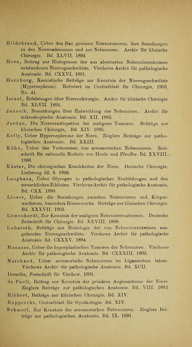 Hildebrand, Ueber den Bau gewisser Nierentumoren, ihre Beziehungen zu den Nierenadenomen und zur Nebenniere. Archiv für klinische Chirurgie. Bd. XL VH. 1894. Horn, Beitrag zur Histogenese der aus aberrierten Nebennierenkeimen entstandenen Nierengeschwülste. Yirchows Archiv für pathologische Anatomie. Bd. OXXVI. 1891. Hornborg, Kasuistische Beiträge zur Kenntnis der Nierengeschwülste (Hypernephrom). Referiert im Centralblatt für Chirurgie. 1903 No. 41. Israel, Erfahrungen über Nierenchirurgie. Archiv für klinische Chirurgie Bd. XLVII. 1894. Janosik, Bemerkungen über Entwicklung der Nebenniere. Archiv für mikroskopische Anatomie. Bd. XII. 1883. Jordan, Die Nierenexstirpation bei malignen Tumoren. Beiträge zur klinischen Chirurgie, Bd. XIV. 1895. Kelly, Ueber Hypernephrome der Niere, Zieglers Beiträge zur patho¬ logischen Anatomie. Bd. XXIII. Kühn, Ueber das Vorkommen von accessorischen Nebennieren. Zeit¬ schrift für rationelle Medizin von Heule und Pfeuffer. Bd. XXVIII. 1866. Küster, Die chirurgischen Krankheiten der Niere. Deutsche Chirurgie. Lieferung 52. 6. 1896. Langhans, Ueber Glycogen in pathologischen Neubildungen und den menschlichen Eihäuten. Virchows Archiv für pathologische Anatomie. Bd. CXX. 1890. Li ns er, Ueber die Beziehungen zwischen Nebennieren und Körper¬ wachstum, besonders Riesenwuchs. Beiträge zur klinischen Chirurgie. Bd. XXXVII. 1903. Löwenhardt, Zur Kenntnis der malignen Nebennierenstrumen. Deutsche Zeitschrift für Chirurgie. Bd. XXVIII. 1888. Lubarsch, Beiträge zur Histologie der von Nebennierenkeimen aus¬ gehenden Nierengeschwülste. Virchows Archiv für pathologische Anatomie Bd. CXXXV. 1894. Manasse, Ueber die hyperplastischen Tumoren der Nebenniere. Virchows Archiv für pathologische Anatomie. Bd. CXXXIII. 1893. March and, Ueber accessorische Nebennieren im Ligamentum latum. Virchows Archiv tür pathologische Anatomie. Bd. XC1I. Derselbe, Festschrift für Virchow. 1891. de Paoli, Beitrag zur Kenntnis der primären Angiosarkome der Niere Zieglers Beiträge zur pathologischen Anatomie. Bd. VIII. 1892 Ribbert, Beiträge zur klinischen Chirurgie. Bd. XIV. Rupprecht, Centralblatt für Gynäkologie. Bd. XIV. Schmorl, Zur Kenntnis der accessorischen Nebennieren. Zieglers Bei¬ träge zur pathologischen Anatomie. Bd. IX. 1891.