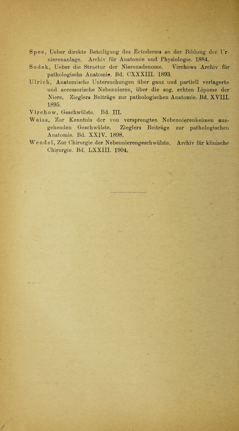 Spee, Ueber direkte Beteiligung des Ectoderms an der Bildung der Ur nierenanlage. Archiv für Anatomie und Physiologie. 1884. Sudek, Ueber die Structur der Nierenadenome. Virchows Archiv' für pathologischs Anatomie. Bd. CXXXIII. 1893. Ulrich, Anatomische Untersuchungen über ganz und partiell verlagerte und accessorische Nebennieren, über die sog. echten Lipome der Niere. Zieglers Beiträge zur pathologischen Anatomie. Bd. XVIII. 1895. Virchow, Geschwülste. Bd. III. Weiss, Zur Kenntnis der von versprengten Nebennierenkeimen aus¬ gehenden Geschwülste. Zieglers Beiträge zur pathologischen Anatomie. Bd. XXIV. 1898. Wendel, Zur Chirurgie der Nebennierengeschwülste. Archiv für klinische