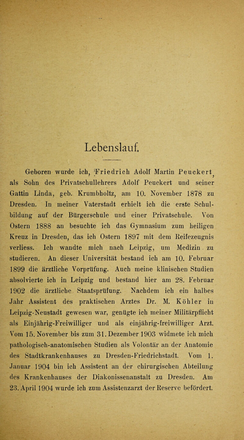 Lebenslauf, \ \ - Geboren wurde ich, Friedrich Adolf Martin Peuckert als Sohn des Privatschullehrers Adolf Peuckert und seiner Gattin Linda, geh. Krumbholtz, am 10. November 1878 zu Dresden. In meiner Vaterstadt erhielt ich die erste Schul¬ bildung auf der Bürgerschule und einer Privatschule. Von Ostern 1888 an besuchte ich das Gymnasium zum heiligen Kreuz in Dresden, das ich Ostern 1897 mit dem Reifezeugnis verliess. Ich wandte mich nach Leipzig, um Medizin zu studieren. An dieser Universität bestand ich am 10. Februar 1899 die ärztliche Vorprüfung. Auch meine klinischen Studien absolvierte ich in Leipzig und bestand hier am 28. Februar 1902 die ärztliche Staatsprüfung. Nachdem ich ein halbes Jahr Assistent des praktischen Arztes Dr. M. Köhler in Leipzig-Neustadt gewesen war, genügte ich meiner Militärpflicht als Einjährig-Freiwilliger und als einjährig-freiwilliger Arzt. Vom 15. November bis zum 31. Dezember 1903 widmete ich mich pathologisch-anatomischen Studien als Volontär an der Anatomie des Stadtkrankenhauses zu Dresden-Friedrichstadt. Vom 1. Januar 1904 bin ich Assistent an der chirurgischen Abteilung des Krankenhauses der Diakonissenanstalt zu Dresden. Am 23. April 1904 wurde ich zum Assistenzarzt der Reserve befördert.
