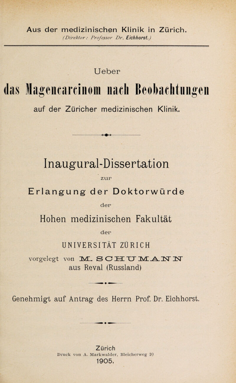 Aus der medizinischen Klinik in Zürich. (Direktor: Professor Dr. Eich hörst.) Ueber das Magencarcinom nach Beobachtungen auf der Züricher medizinischen Klinik. Inaugural-Dissertation zur Erlangung der Doktorwürde der Hohen medizinischen Fakultät der UNIVERSITÄT ZÜRICH vorgelegt von ZMZ_ S O jET TJ~ DN“ aus Reval (Russland) -m 9 ^- Genehmigt auf Antrag des Herrn Prof. Dr. Eichhorst. Zürich Druck von A. Markwalder, Bleicherweg IQ 1905,