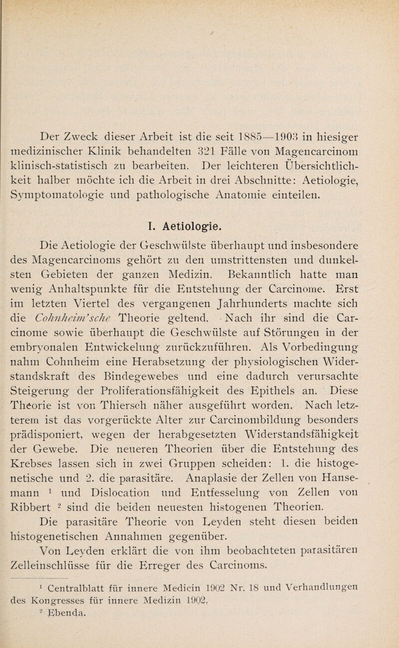 medizinischer Klinik behandelten 321 Fälle von Magencarcinom klinisch-statistisch zu bearbeiten. Der leichteren Übersichtlich¬ keit halber möchte ich die Arbeit in drei Abschnitte: Aetiologie, Symptomatologie und pathologische Anatomie einteilen. I. Aetiologie. Die Aetiologie der Geschwülste überhaupt und insbesondere des Magencarcinoms gehört zu den umstrittensten und dunkel¬ sten Gebieten der ganzen Medizin. Bekanntlich hatte man wenig Anhaltspunkte für die Entstehung der Carcinome. Erst im letzten Viertel des vergangenen Jahrhunderts machte sich die Cohnheim’sehe Theorie geltend. Nach ihr sind die Car¬ cinome sowie überhaupt die Geschwülste auf Störungen in der embryonalen Entwickelung zurückzuführen. Als Vorbedingung nahm Cohnheim eine Herabsetzung der physiologischen Wider¬ standskraft des Bindegewebes und eine dadurch verursachte Steigerung der Proliferationsfähigkeit des Epithels an. Diese Theorie ist von Thiersch näher ausgeführt worden. Nach letz¬ terem ist das vorgerückte Alter zur Carcinombildung besonders prädisponiert, wegen der herabgesetzten Widerstandsfähigkeit der Gewebe. Die neueren Theorien über die Entstehung des Krebses lassen sich in zwei Gruppen scheiden: 1. die histoge- netische und 2. die parasitäre. Anaplasie der Zellen von Hanse¬ mann 1 und Dislocation und Entfesselung von Zellen von Ribbert 2 sind die beiden neuesten histogenen Theorien, Die parasitäre Theorie von Leyden steht diesen beiden histogenetischen Annahmen gegenüber. Von Leyden erklärt die von ihm beobachteten parasitären Zelleinschlüsse für die Erreger des Carcinoms. 1 Centralblatt für innere Medicin 1902 Nr, 18 und Verhandlungen des Kongresses für innere Medizin 1902. 2 Ebenda.