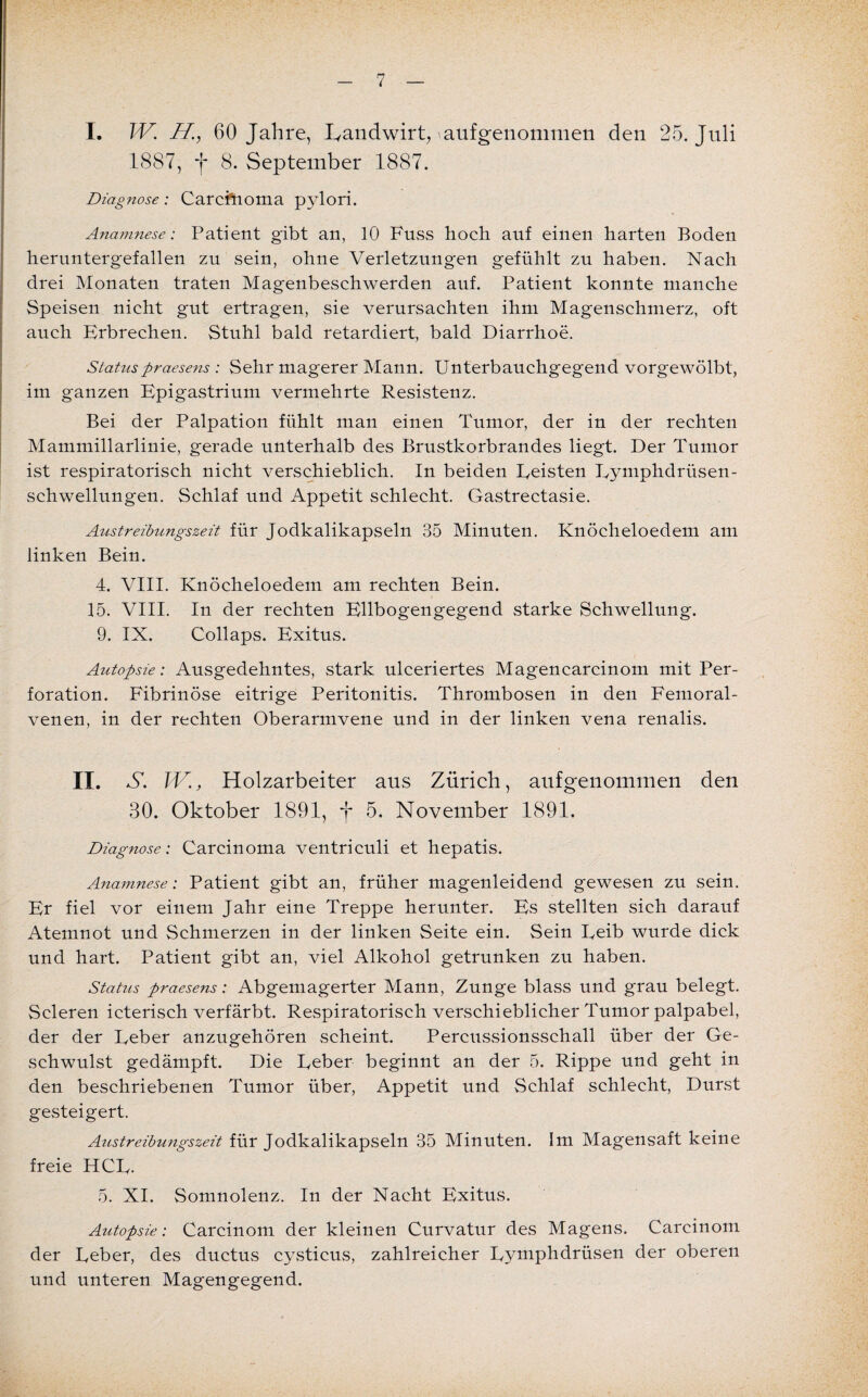 I. W. ff., 60 Jahre, Landwirt, aufgenommen den 25. Juli 1887, f 8. September 1887. Diagnose: Carcfhoma pylori. Anamnese: Patient gibt an, 10 Fuss hoch auf einen harten Boden heruntergefallen zu sein, ohne Verletzungen gefühlt zu haben. Nach drei Monaten traten Magenbeschwerden auf. Patient konnte manche Speisen nicht gut ertragen, sie verursachten ihm Magenschmerz, oft auch Erbrechen. Stuhl bald retardiert, bald Diarrhoe. Statuspraesens : Sehr magerer Mann. Unterbauchgegend vorgewölbt, im ganzen Epigastrium vermehrte Resistenz. Bei der Palpation fühlt man einen Tumor, der in der rechten Mammillarlinie, gerade unterhalb des Brustkorbrandes liegt. Der Tumor ist respiratorisch nicht verschieblich. In beiden Eeisten Lymphdriisen- schwellungen. Schlaf und Appetit schlecht. Gastrectasie. Austreibungszeit für Jodkalikapseln 35 Minuten. Knöcheloedem am linken Bein. 4. VIII. Knöcheloedem am rechten Bein. 15. VIII. In der rechten Ellbogengegend starke Schwellung. 9. IX. Collaps. Exitus. Autopsie: Ausgedehntes, stark ulceriertes Magencarcinom mit Per¬ foration. Fibrinöse eitrige Peritonitis. Thrombosen in den Femoral- venen, in der rechten Oberarmvene und in der linken vena renalis. II. N. W., Holzarbeiter aus Zürich, aufgenommen den 30. Oktober 1891, f 5. November 1891. Diagnose: Carcinoma ventriculi et hepatis. Anamnese: Patient gibt an, früher magenleidend gewesen zu sein. Er fiel vor einem Jahr eine Treppe herunter. Es stellten sich darauf Atemnot und Schmerzen in der linken Seite ein. Sein Eeib wurde dick und hart. Patient gibt an, viel Alkohol getrunken zu haben. Status praesens: Abgemagerter Mann, Zunge blass und grau belegt. Scleren icterisch verfärbt. Respiratorisch verschieblicher Tumor palpabel, der der Leber anzugehören scheint. Percussionsschall über der Ge¬ schwulst gedämpft. Die Leber beginnt an der 5. Rippe und geht in den beschriebenen Tumor über, Appetit und Schlaf schlecht, Durst gesteigert. Austreibungszeit für Jodkalikapseln 35 Minuten. Im Magensaft keine freie HCL. 5. XI. Somnolenz. In der Nacht Exitus. Autopsie: Carcinom der kleinen Curvatur des Magens. Carcinom der Leber, des ductus cysticus, zahlreicher Lymphdrüsen der oberen und unteren Magengegend.