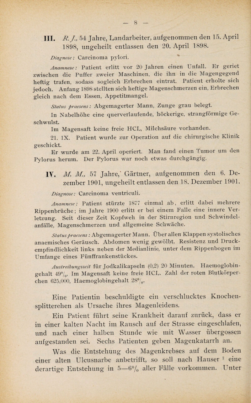 III. R.J, 54 Jahre, Kandarbeiter, aufgenommen den 15. April 1898, ungeheilt entlassen den 20. April 1898. Diagnose: Carcinoma pylori. Anamnese: Patient erlitt vor 20 Jahren einen Unfall. Er geriet zwischen die Puffer zweier Maschinen, die ihn in die Magengegend heftig trafen, sodass sogleich Erbrechen eintrat. Patient erholte sich jedoch. Anfang 1898 stellten sich heftige Magenschmerzen ein, Erbrechen gleich nach dem Essen, Appetitmangel. Status praesens: Abgemagerter Mann, Zunge grau belegt. In Nabelhöhe eine querverlaufende, höckerige, strangförmige Ge¬ schwulst. Im Magensaft keine freie HCE, Milchsäure vorhanden. 21. IX. Patient wurde zur Operation auf die chirurgische Klinik geschickt. Er wurde am 22. April operiert. Man fand einen Tumor um den Pylorus herum. Der Pylorus war noch etwas durchgängig. IV. M. M., 57 Jahre,’ Gärtner, aufgenommen den 6. De¬ zember 1901, ungeheilt entlassen den 18. Dezember 1901. Diagnose: Carcinoma ventriculi. Anamnese: Patient stürzte 1877 einmal ab, erlitt dabei mehrere Rippenbrüche; im Jahre 1900 erlitt er bei einem Falle eine innere Ver¬ letzung. Seit dieser Zeit Kopfweh in der Stirnregion und Schwindel¬ anfälle, Magenschmerzen und allgemeine Schwäche. Status praesens : Abgemagerter Mann. Über allen Klappen systolisches anaemisches Geräusch. Abdomen wenig gewölbt. Resistenz und Druck¬ empfindlichkeit links neben der Medianlinie, unter dem Rippenbogen im Umfange eines Fünffrankenstückes. Austreibungszeit für Jodkalikapseln (0,2) 20 Minuten. Haemoglobin- gehalt 49%. Im Magensaft keine freie HCE. Zahl der roten Blutkörper¬ chen 625,000, Haemoglobingehalt 28%. Eine Patientin beschuldigte ein verschlucktes Knochen¬ splitterchen als Ursache ihres Magenleidens. Ein Patient führt seine Krankheit darauf zurück, dass er in einer kalten Nacht im Rausch auf der Strasse eingeschlafen, und nach einer halben Stunde wie mit Wasser übergossen aufgestanden sei. Sechs Patienten geben Magenkatarrh an. Was die Entstehung des Magenkrebses auf dem Boden einer alten Ulcusnarbe anbetrifft, so soll nach Hauser 1 eine derartige Entstehung in 5—6% aller Fälle Vorkommen. Unter