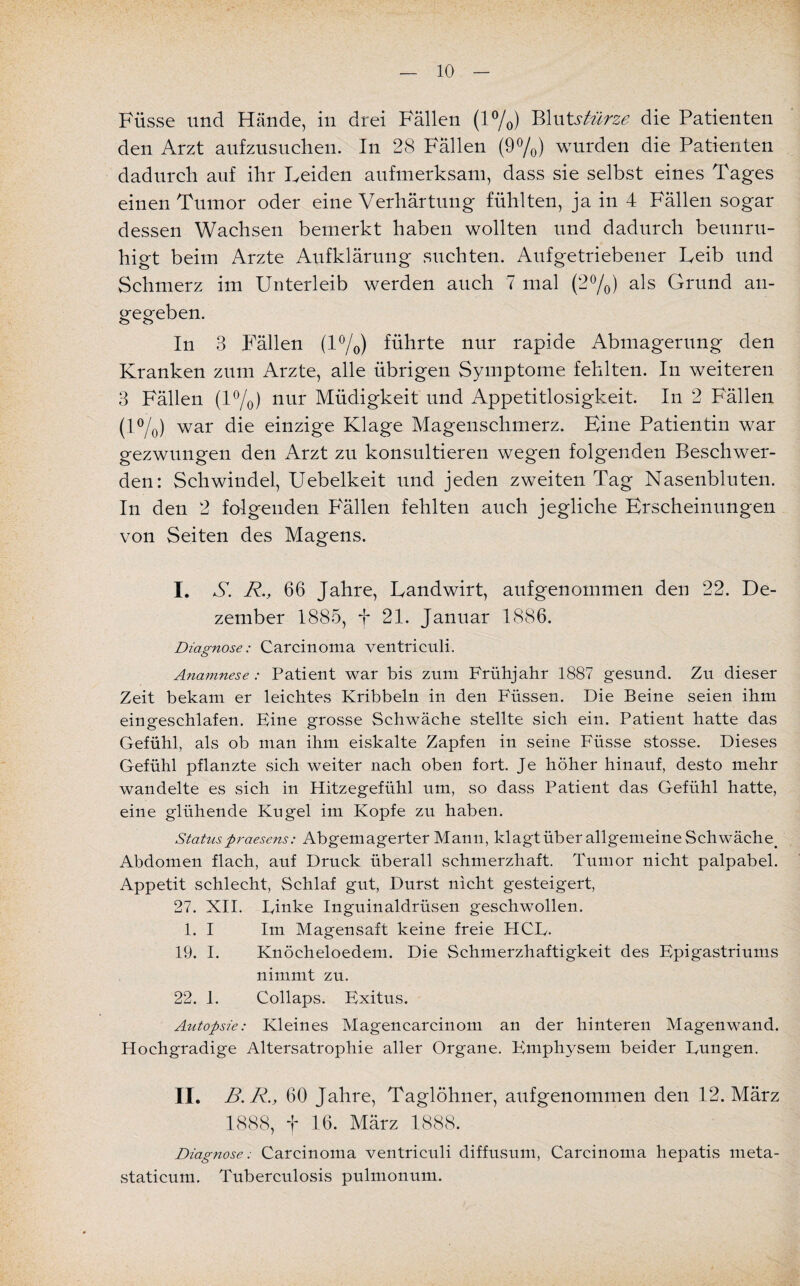 Füsse und Hände, in drei Fällen (1%) Blut.stürze die Patienten den Arzt aufzusuchen. In 28 Fällen (9%) wurden die Patienten dadurch auf ihr Leiden aufmerksam, dass sie selbst eines Tages einen Tumor oder eine Verhärtung fühlten, ja in 4 Fällen sogar dessen Wachsen bemerkt haben wollten und dadurch beunru¬ higt beim Arzte Aufklärung suchten. Aufgetriebener Leib und Schmerz im Unterleib werden auch 7 mal (2%) als Grund an¬ gegeben. In 8 Fällen (1%) führte nur rapide Abmagerung den Kranken zum Arzte, alle übrigen Symptome fehlten. In weiteren 8 Fällen (1%) nur Müdigkeit und Appetitlosigkeit. In 2 Fällen (l°/0) war die einzige Klage Magenschmerz. Eine Patientin war gezwungen den Arzt zu konsultieren wegen folgenden Beschwer¬ den: Schwindel, Uebelkeit und jeden zweiten Tag Nasenbluten. In den 2 folgenden P'ällen fehlten auch jegliche Erscheinungen von Seiten des Magens. I. A. R, 66 Jahre, Landwirt, aufgenommen den 22. De¬ zember 1885, f 21. Januar 1886. Diagnose: Carcinoma ventriculi. Anamnese: Patient war bis zum Frühjahr 1887 gesund. Zu dieser Zeit bekam er leichtes Kribbeln in den Füssen. Die Beine seien ihm eingeschlafen. Fine grosse Schwäche stellte sich ein. Patient hatte das Gefühl, als ob man ihm eiskalte Zapfen in seine Füsse stosse. Dieses Gefühl pflanzte .sich weiter nach oben fort. Je höher hinauf, desto mehr wandelte es sich in Hitzegefühl um, so dass Patient das Gefühl hatte, eine glühende Kugel im Kopfe zu haben. Status praesens: Abgemagerter Mann, klagt über allgemeine Schwäche. Abdomen flach, auf Druck überall schmerzhaft. Tumor nicht palpabel. Appetit schlecht, Schlaf gut, Durst nicht gesteigert, 27. XII. Linke Inguinaldrüsen geschwollen. 1. I Im Magensaft keine freie HCL. 19. I. Knöcheloedem. Die Schmerzhaftigkeit des Epigastriums nimmt zu. 22. 1. Collaps. Exitus. Autopsie: Kleines Magencarcinom an der hinteren Magenwand. Hochgradige Altersatrophie aller Organe. Emphysem beider Lungen. II. B.R., 60 Jahre, Taglöhner, aufgenommen den 12. März 1888, f 16. März 1888. Diagnose: Carcinoma ventriculi diffusum, Carcinoma hepatis meta- staticum, Tuberculosis pulmonum.