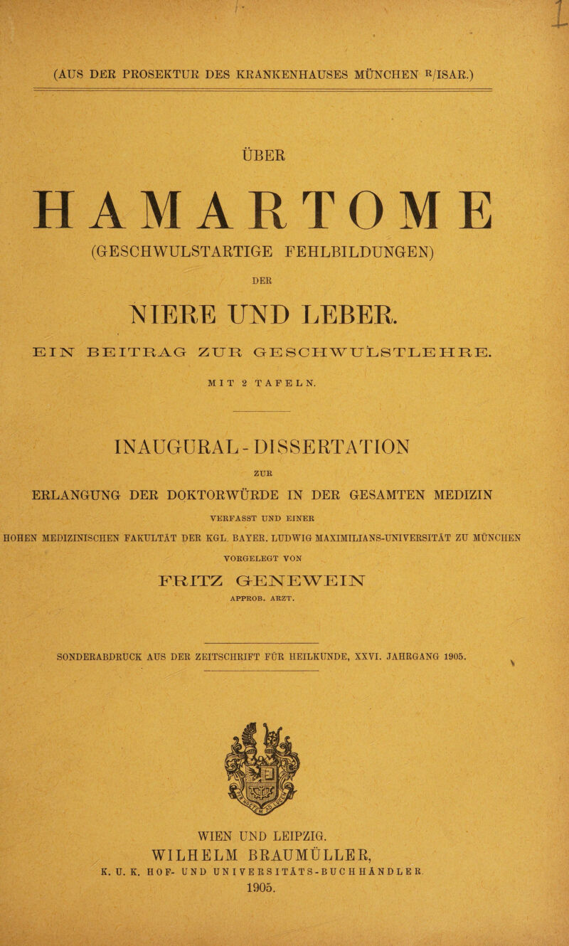 ÜBER HAMARTOME (GESCHWULSTARTIGE FEHLBILDUNGEN) / DER NIERE UND LEBER. EIN BEITRAG ZUR OESCHWUL8TLE HRE. MIT 2 TAFELN. INAUGÜRAL- DISSERTATION ZUR ERLANGUNG DER DOKTORWÜRDE IN DER GESAMTEN MEDIZIN VERFASST UND EINER HOHEN MEDIZINISCHEN FAKULTÄT DER KGL. BAYER. LUDWIG MAXIMILIANS-UNIVERSITÄT ZU MÜNCHEN VORGELEGT VON FRATZ GENEWEIN APPROB. ARZT. SONDERABDRUCK AUS DER ZEITSCHRIFT FÜR HEILKUNDE, XXVI. JAHRGANG 1905. WIEN UND LEIPZIG. WILHELM BRAUMÜLLER, K. ü. K. HOF- UND U N I V E R S I TÄT S - B U C H H Ä N D L E R. 1905.