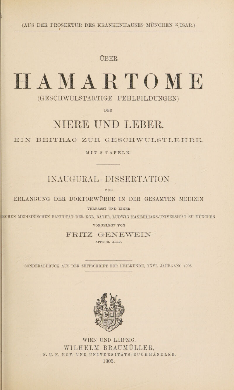 (AUS DER PROSEIvTUR DES KRANKENHAUSES MÜNCHEN »/ISAR.) r ÜBER H A M A R T 0 M E (GESCHWULSTARTIGE FEHLBILDUNGEN) DER NIERE UND LEBER. EIN BEITRAG ZUR GESCHWULSTLEHRE. MIT 2 TAFELN. INAUGURAL-DISSERTATION ZUR ERLANGUNG DER DOKTORWÜRDE IN DER GESAMTEN MEDIZIN VERFASST UND EINER HOHEN MEDIZINISCHEN FAKULTÄT DER KGL. BAYER. LUDWIG MAXIMILIANS-UNIVERSITÄT ZU MÜNCHEN VORGELEGT VON FRITZ GENEWEIN APPROB. ARZT. SONDERABDRUCK AUS DER ZEITSCHRIFT FÜR HEILKUNDE, XXVI. JAHRGANG 1905. WIEN UND LEIPZIG. WILHELM BRAUMÜLLEB, K. U. K. HOF- UND UNIVERSITÄTS-BUCHHÄNDLER. 1905.