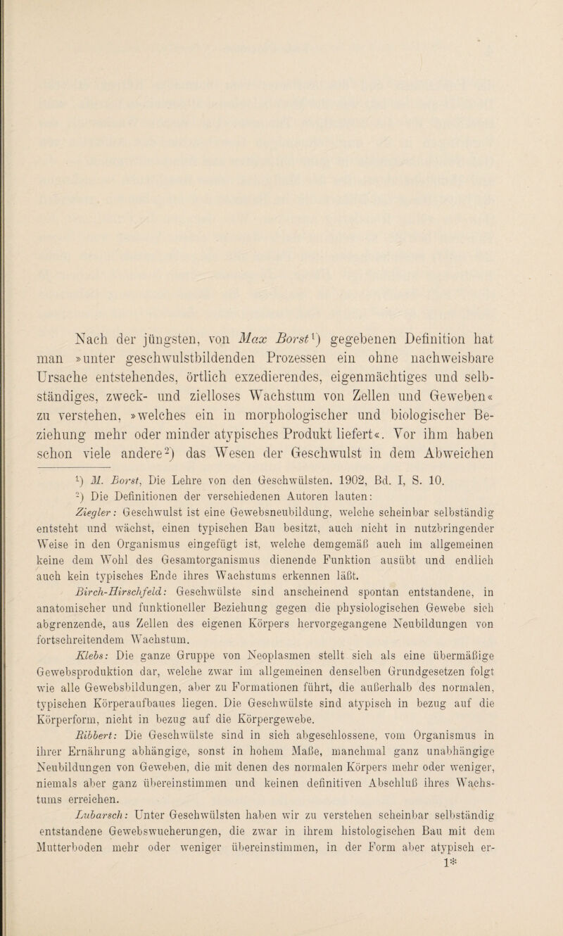 Nach der jüngsten, von Max Borst1) gegebenen Definition hat man »unter geschwulstbildenden Prozessen ein ohne nachweisbare Ursache entstehendes, örtlich exzedierendes, eigenmächtiges und selb¬ ständiges, zweck- und zielloses Wachstum von Zellen und Geweben« zu verstehen, »welches ein in morphologischer und biologischer Be¬ ziehung mehr oder minder atypisches Produkt liefert«. Vor ihm haben schon viele andere2) das Wesen der Geschwulst in dem Abweichen 1) M. Borst, Die Lehre von den Geschwülsten. 1902, Bel. I, S. 10. 2) Die Definitionen der verschiedenen Autoren lauten: Ziegler; Geschwulst ist eine Gewebsneubildung, welche scheinbar selbständig entsteht und wächst, einen typischen Bau besitzt, auch nicht in nutzbringender Weise in den Organismus eingefugt ist, welche demgemäß auch im allgemeinen keine dem Wohl des Gesamtorganismus dienende Funktion ausübt und endlich auch kein typisches Ende ihres Wachstums erkennen läßt. Birch-Hirschfeld: Geschwülste sind anscheinend spontan entstandene, in anatomischer und funktioneller Beziehung gegen die physiologischen Gewebe sich abgrenzende, aus Zellen des eigenen Körpers hervorgegangene Neubildungen von fortschreitendem Wachstum. Klebs: Die ganze Gruppe von Neoplasmen stellt sich als eine übermäßige Gewebsproduktion dar, welche zwar im allgemeinen denselben Grundgesetzen folgt wie alle Gewebsbildungen, aber zu Formationen führt, die außerhalb des normalen, typischen Körperaufbaues liegen. Die Geschwülste sind atypisch in bezug auf die Körperform, nicht in bezug auf die Körpergewebe. Bibbert: Die Geschwülste sind in sieh abgeschlossene, vom Organismus in ihrer Ernährung abhängige, sonst in hohem Maße, manchmal ganz unabhängige Neubildungen von Geweben, die mit denen des normalen Körpers mehr oder weniger, niemals aber ganz übereinstimmen und keinen definitiven Abschluß ihres Wachs¬ tums erreichen. Lubarscln: Unter Geschwfiilsten haben wir zu verstehen scheinbar selbständig entstandene Gewebswucherungen, die zwar in ihrem histologischen Bau mit dem Mutterboden mehr oder weniger übereinstimmen, in der Form aber atypisch er- 1*