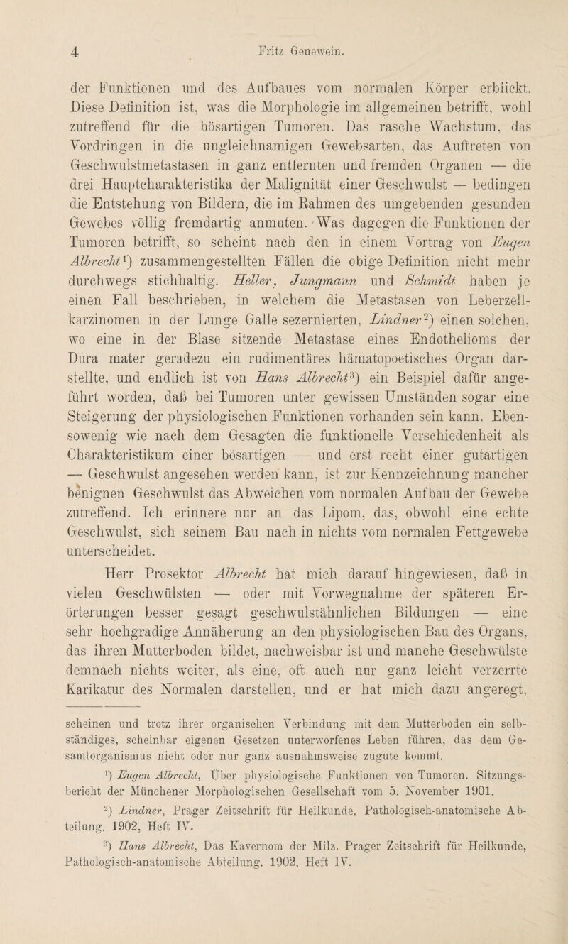 der Funktionen und des Aufbaues vom normalen Körper erblickt. Diese Definition ist, was die Morphologie im allgemeinen betrifft, wohl zutreffend für die bösartigen Tumoren. Das rasche Wachstum, das Vordringen in die ungleichnamigen Gewebsarten, das Auftreten von Geschwulstmetastasen in ganz entfernten und fremden Organen — die drei Hauptcharakteristika der Malignität einer Geschwulst — bedingen die Entstehung von Bildern, die im Rahmen des umgebenden gesunden Gewebes völlig fremdartig anmuten. Was dagegen die Funktionen der Tumoren betrifft, so scheint nach den in einem Vortrag von Eugen Albreciit!) zusammengestellten Fällen die obige Definition nicht mehr durchwegs stichhaltig. Heller, Jungmann und Schmidt haben je einen Fall beschrieben, in welchem die Metastasen von Leberzell¬ karzinomen in der Lunge Galle sezernierten, Lindner2) einen solchen, wo eine in der Blase sitzende Metastase eines Endothelioms der Dura mater geradezu ein rudimentäres hämatopoetisches Organ dar¬ stellte, und endlich ist von Hans Älbrecht3) ein Beispiel dafür ange¬ führt worden, daß bei Tumoren unter gewissen Umständen sogar eine Steigerung der physiologischen Funktionen vorhanden sein kann. Eben¬ sowenig wie nach dem Gesagten die funktionelle Verschiedenheit als Charakteristikum einer bösartigen — und erst recht einer gutartigen — Geschwulst angesehen werden kann, ist zur Kennzeichnung mancher benignen Geschwulst das Abweichen vom normalen Aufbau der Gewebe zutreffend. Ich erinnere nur an das Lipom, das, obwohl eine echte Geschwulst, sich seinem Bau nach in nichts vom normalen Fettgewebe unterscheidet. Herr Prosektor Älbrecht hat mich darauf hingewiesen, daß in vielen Geschwülsten — oder mit Vor Wegnahme der späteren Er¬ örterungen besser gesagt geschwulstähnlichen Bildungen — eine sehr hochgradige Annäherung an den physiologischen Bau des Organs, das ihren Mutterboden bildet, nachweisbar ist und manche Geschwülste demnach nichts weiter, als eine, oft auch nur ganz leicht verzerrte Karikatur des Normalen darstellen, und er hat mich dazu angeregt, scheinen und trotz ihrer organischen Verbindung mit dein Mutterboden ein selb¬ ständiges, scheinbar eigenen Gesetzen unterworfenes Leben führen, das dem Ge¬ samtorganismus nicht oder nur ganz ausnahmsweise zugute kommt. ß Eugen Älbrecht, Über physiologische Funktionen von Tumoren. Sitzungs¬ bericht der Münchener Morphologischen Gesellschaft vom 5. November 1901. 2) Lindner, Prager Zeitschrift für Heilkunde. Pathologisch-anatomische Ab¬ teilung. 1902, Heft IV. 3) Hans Älbrecht, Das Kavernom der Milz. Prager Zeitschrift für Heilkunde, Pathologisch-anatomische Abteilung. 1902, Heft IV.