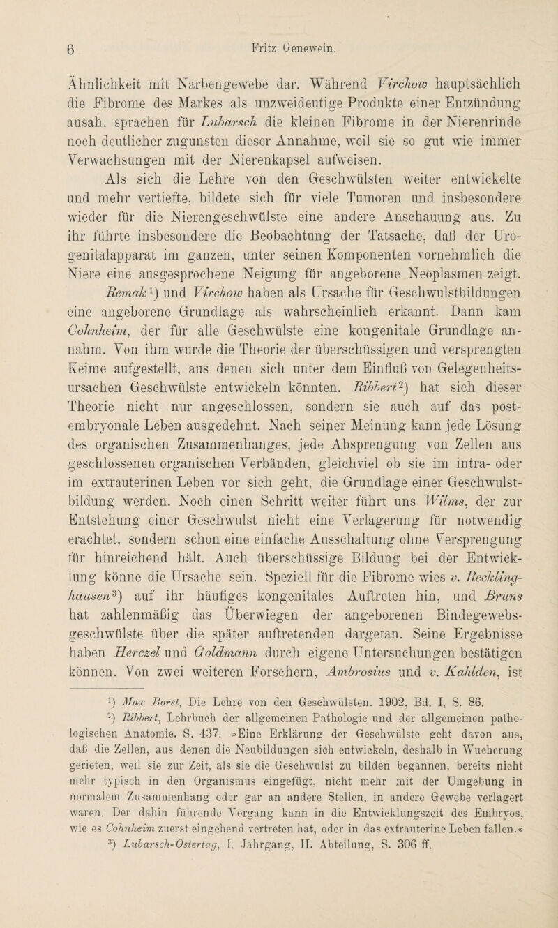 Ähnlichkeit mit Narben ge webe dar. Während Vircliow hauptsächlich die Fibrome des Markes als unzweideutige Produkte einer Entzündung ausah, sprachen für Lubarsch die kleinen Fibrome in der Nierenrinde noch deutlicher zugunsten dieser Annahme, wTeil sie so gut wie immer Verwachsungen mit der Nierenkapsel aufweisen. Als sich die Lehre von den Geschwülsten weiter entwickelte und mehr vertiefte, bildete sich für viele Tumoren und insbesondere wieder für die Nierengeschwülste eine andere Anschauung aus. Zu ihr führte insbesondere die Beobachtung der Tatsache, daß der Uro¬ genitalapparat im ganzen, unter seinen Komponenten vornehmlich die Niere eine ausgesprochene Neigung für angeborene Neoplasmen zeigt. Remak1') und Vircliow haben als Ursache für Geschwulstbildungen eine angeborene Grundlage als wahrscheinlich erkannt. Dann kam Colmheim, der für alle Geschwülste eine kongenitale Grundlage an- nahm. Von ihm wurde die Theorie der überschüssigen und versprengten Keime aufgestellt, aus denen sich unter dem Einfluß von Gelegenheits¬ ursachen Geschwülste entwickeln könnten. Bibbert2) hat sich dieser Theorie nicht nur angeschlossen, sondern sie auch auf das post¬ embryonale Leben ausgedehnt. Nach seiger Meinung kann jede Lösung des organischen Zusammenhanges, jede Absprengung von Zellen aus geschlossenen organischen Verbänden, gleichviel ob sie im intra- oder im extrauterinen Leben vor sich geht, die Grundlage einer Geschwulst¬ bildung werden. Noch einen Schritt weiter führt uns Wilms, der zur Entstehung einer Geschwulst nicht eine Verlagerung für notwendig erachtet, sondern schon eine einfache Ausschaltung ohne Versprengung für hinreichend hält. Auch überschüssige Bildung bei der Entwick¬ lung könne die Ursache sein. Speziell für die Fibrome wies v. Reckling¬ hausen3) auf ihr häufiges kongenitales Auftreten hin, und Bruns hat zahlenmäßig das Überwiegen der angeborenen Bindegewebs- geschwülste über die später auftretenden dargetan. Seine Ergebnisse haben Ilerczel und Goldmann durch eigene Untersuchungen bestätigen können. Von zwei weiteren Forschern, Ambrosius und v. Kahlden, ist *) Max Borst, Die Lehre von den Geschwülsten. 1902, Bd. I, S. 86. 3) Bibbert, Lehrbuch der allgemeinen Pathologie und der allgemeinen patho¬ logischen Anatomie. S. 437. »Eine Erklärung der Geschwülste geht davon aus, daß die Zellen, aus denen die Neubildungen sich entwickeln, deshalb in Wucherung gerieten, weil sie zur Zeit, als sie die Geschwulst zu bilden begannen, bereits nicht mehr typisch in den Organismus eingefügt, nicht mehr mit der Umgebung in normalem Zusammenhang oder gar an andere Stellen, in andere Gewebe verlagert waren. Der dahin führende Vorgang kann in die Entwicklungszeit des Embryos, wie es Cohnheim zuerst eingehend vertreten hat, oder in das extrauterine Leben fallen.«