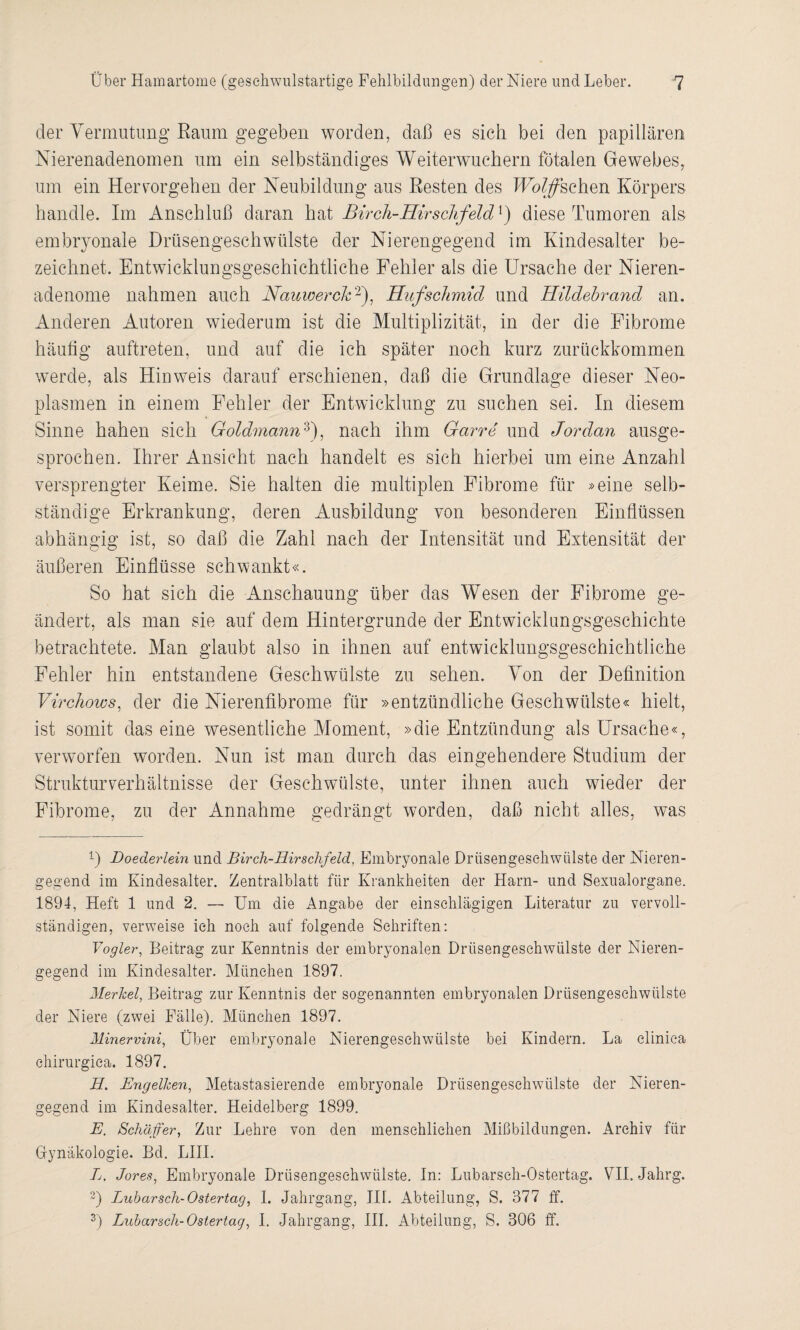 der Vermutung Raum gegeben worden, daß es sich bei den papillären Nierenadenomen um ein selbständiges Weiterwuchern fötalen Gewebes, um ein Her cor gehen der Neubildung aus Resten des Hoffschen Körpers handle. Im Anschluß daran hat Birch-Hirschfeld^ diese Tumoren als embryonale Drüsengeschwülste der Nierengegend im Kindesalter be¬ zeichnet. Entwicklungsgeschichtliche Fehler als die Ursache der Nieren¬ adenome nahmen auch Nauwerck1 2), Hufscltmid und Hildebrand an. Anderen Autoren wiederum ist die Multiplizität, in der die Fibrome häufig auftreten, und auf die ich später noch kurz zurückkommen werde, als Hinweis darauf erschienen, daß die Grundlage dieser Neo¬ plasmen in einem Fehler der Entwicklung zu suchen sei. In diesem Sinne hahen sich Goldmann3), nach ihm Garre und Jordan ausge¬ sprochen. Ihrer Ansicht nach handelt es sich hierbei um eine Anzahl versprengter Keime. Sie halten die multiplen Fibrome für »eine selb¬ ständige Erkrankung, deren Ausbildung von besonderen Einflüssen abhängig ist, so daß die Zahl nach der Intensität und Extensität der äußeren Einflüsse schwankt«. So hat sich die Anschauung über das Wesen der Fibrome ge¬ ändert, als man sie auf dem Hintergründe der Entwicklungsgeschichte betrachtete. Man glaubt also in ihnen auf entwicklungsgeschichtliche Fehler hin entstandene Geschwülste zu sehen. Von der Definition Virchows, der die Nierenfibrome für »entzündliche Geschwülste« hielt, ist somit das eine wesentliche Moment, »die Entzündung als Ursache«, verworfen worden. Nun ist man durch das eingehendere Studium der Strukturverhältnisse der Geschwülste, unter ihnen auch wieder der Fibrome, zu der Annahme gedrängt worden, daß nicht alles, was 1) Doederlein und Birch-Hir schfeld, Embryonale Drüsengeschwülste der Nieren¬ gegend im Kindesalter. Zentralblatt für Krankheiten der Harn- und Sexualorgane. 1894, Heft 1 und 2. — Um die Angabe der einschlägigen Literatur zu vervoll¬ ständigen, verweise ich noch auf folgende Schriften: Vogler, Beitrag zur Kenntnis der embryonalen Drüsengeschwülste der Nieren¬ gegend im Kindesalter. München 1897. Merkel, Beitrag zur Kenntnis der sogenannten embryonalen Drüsengeschwülste der Niere (zwei Fälle). München 1897. Minervini, Über embryonale Nierengesehwülste bei Kindern. La elinica chirurgiea. 1897. H. Engelken, Metastasierende embryonale Drüsengeschwülste der Nieren¬ gegend im Kindesalter. Heidelberg 1899. E. Schäfer, Zur Lehre von den menschlichen Mißbildungen. Archiv für Gynäkologie. Bd. LIII. L. Jores, Embryonale Drüsengeschwülste. In: Lubarsch-Ostertag. VTI. Jahrg. 2) Lubarsch-Ostertag, 1. Jahrgang, III. Abteilung, S. 377 ff.