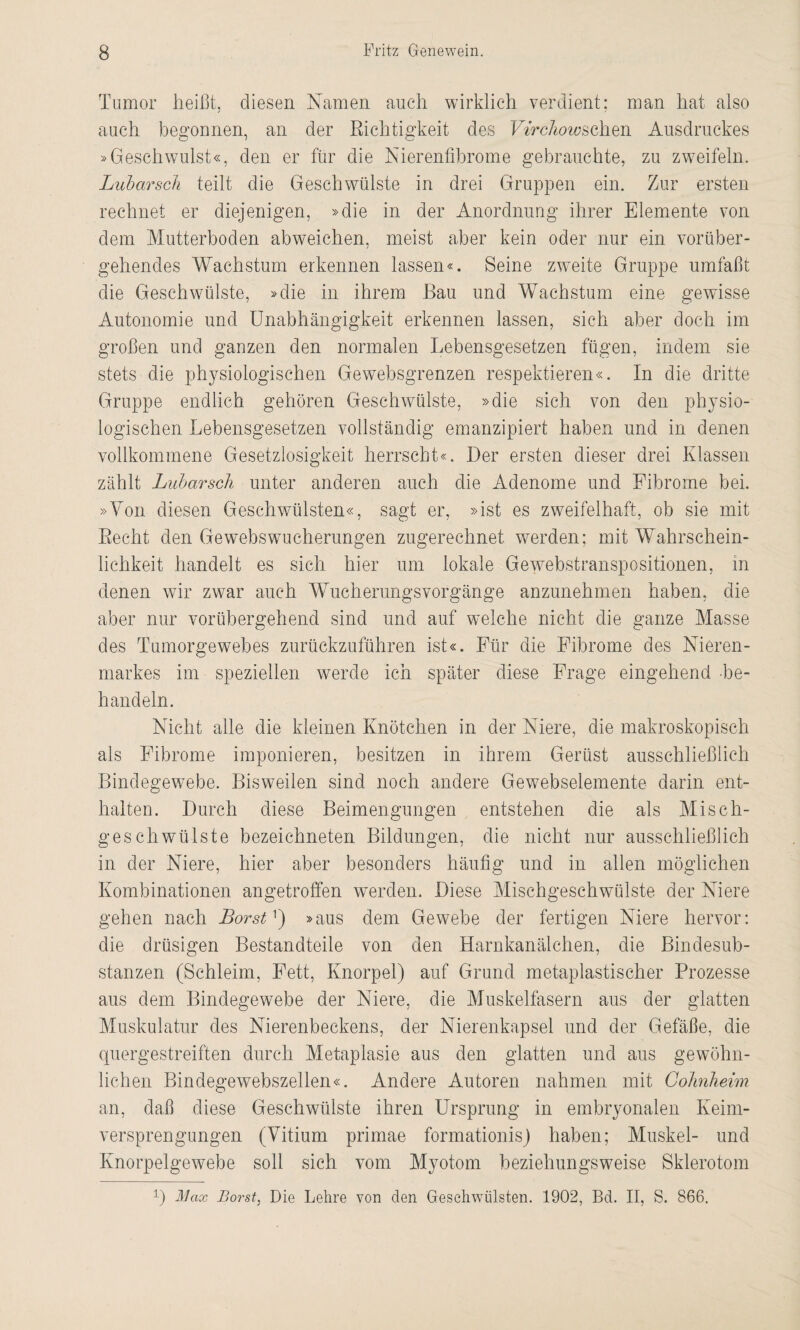Tumor heißt, diesen Namen auch wirklich verdient; man hat also auch begonnen, an der Richtigkeit des Virchowsoh<di\ Ausdruckes »Geschwulst«, den er für die Nierenfibrome gebrauchte, zu zweifeln. Lubarsch teilt die Geschwülste in drei Gruppen ein. Zur ersten rechnet er diejenigen, »die in der Anordnung ihrer Elemente von dem Mutterboden abweichen, meist aber kein oder nur ein vorüber¬ gehendes Wachstum erkennen lassen«. Seine zweite Gruppe umfaßt die Geschwülste, »die in ihrem Bau und Wachstum eine gewisse Autonomie und Unabhängigkeit erkennen lassen, sich aber doch im großen und ganzen den normalen Lebensgesetzen fügen, indem sie stets die physiologischen Gewebsgrenzen respektieren«. In die dritte Gruppe endlich gehören Geschwülste, »die sich von den physio¬ logischen Lebensgesetzen vollständig emanzipiert haben und in denen vollkommene Gesetzlosigkeit herrscht«. Der ersten dieser drei Klassen zählt Lubarsch unter anderen auch die Adenome und Fibrome bei. »Von diesen Geschwülsten«, sagt er, »ist es zweifelhaft, ob sie mit Recht den Gewebswucherungen zugerechnet werden; mit Wahrschein¬ lichkeit handelt es sich hier um lokale Gewebstranspositionen, in denen wir zwar auch Wucherungsvorgänge anzunehmen haben, die aber nur vorübergehend sind und auf welche nicht die ganze Masse des Tumorgewebes zurückzuführen ist«. Für die Fibrome des Nieren¬ markes im speziellen werde ich später diese Frage eingehend -be¬ handeln. Nicht alle die kleinen Knötchen in der Niere, die makroskopisch als Fibrome imponieren, besitzen in ihrem Gerüst ausschließlich Bindegewebe. Bisweilen sind noch andere Gewebselemente darin ent¬ halten. Durch diese Beimengungen entstehen die als Misch¬ geschwülste bezeichneten Bildungen, die nicht nur ausschließlich in der Niere, hier aber besonders häufig und in allen möglichen Kombinationen angetroffen werden. Diese Mischgeschwülste der Niere gehen nach Borst *) »aus dem Gewebe der fertigen Niere hervor: die drüsigen Bestandteile von den Harnkanälchen, die Bindesub¬ stanzen (Schleim, Fett, Knorpel) auf Grund metaplastischer Prozesse aus dem Bindegewebe der Niere, die Muskelfasern aus der glatten Muskulatur des Nierenbeckens, der Nierenkapsel und der Gefäße, die quergestreiften durch Metaplasie aus den glatten und aus gewöhn¬ lichen Bindegewebszellen«. Andere Autoren nahmen mit Cohnheim an, daß diese Geschwülste ihren Ursprung in embryonalen Keim¬ versprengungen (Vitium primae formationis) haben; Muskel- und Knorpelgewebe soll sich vom Myotom beziehungsweise Sklerotom D Max Borst, Die Lehre von den Geschwülsten. 1902, Bd. II, S. 866.