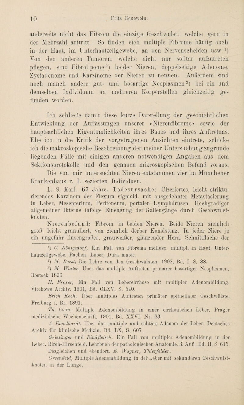 anderseits nicht das Fibrom die einzige Geschwulst, welche gern in der Mehrzahl auftritt. So finden sich multiple Fibrome häufig auch in der Haut, im UnterhautzSellgewebe, an den Nervenscheiden usw.U Von den anderen Tumoren, welche nicht nur solitär aufzutreten pflegen, sind Fibrolipome2) beider Nieren, doppelseitige Adenome, Zystadenome und Karzinome der Nieren zu nennen. Außerdem sind noch manch andere gut- und bösartige Neoplasmen3) bei ein und demselben Individuum an mehreren Körperstellen gleichzeitig ge¬ funden worden. Ich schließe damit diese kurze Darstellung der geschichtlichen Entwicklung der Auffassungen unserer »Nierenfibrome« sowie der hauptsächlichen Eigentümlichkeiten ihres Baues und ihres Auftretens. Ehe ich in die Kritik der vorgetragenen Ansichten eintrete, schicke ich die makroskopische Beschreibung der meiner Untersuchung zugrunde liegenden Fälle mit einigen anderen notwendigen Angaben aus dem Sektionsprotokolle und den genauen mikroskopischen Befund voraus. Die von mir untersuchten Nieren entstammen vier im Münchener Krankenhaus r. I. sezierten Individuen. 1. S. Karl, 67 Jahre. Todesursache: Ulzeriertes, leicht striktu- rierendes Karzinom der Flexura sigmoid. mit ausgedehnter Metastasierung in Leber, Mesenterium, Peritoneum, portalen Lymphdrüsen. Hochgradiger allgemeiner Ikterus infolge Einengung der Gallengänge durch Geschwulst¬ knoten. Nierenbefund: Fibrom in beiden Nieren. Beide Nieren ziemlich groß, leicht granuliert, von ziemlich derber Konsistenz. In jeder Niere je ein ungefähr linsengroßer, grauweißer, glänzender Herd. Schnittfläche der j) C. Königsdorf, Ein Fall von Fibroma molluse. multipl. in Haut, Unter- hautzellgewebe, Rachen, Leber, Dura mater. 3) M. Borst, Die Lehre von den Geschwülsten. 1902, Bel. I S. 88. 3) M. Walter, Über das multiple Auftreten primärer bösartiger Neoplasmen. Rostock 1896. H. Fraser, Ein Fall von Lebercirrhose mit multipler Adenombildung. Virehows Archiv. 1901, Bd. CLXV, S. 540. Erich Koch, Über multiples Auftreten primärer epithelialer Geschwülste. Freiburg i. Br. 1891. Th. Cloin, Multiple Adenombiidung in einer cirrhotisehen Leber. Prager medizinische Wochenschrift. 1901, Bd. XXVI, Nr. 23. A. Engelhardt, Über das multiple und solitäre Adenom der Leber. Deutsches Archiv für klinische Medizin. Bd. LX, S. 607. Griesinger und Bindfleisch, Ein Fall von multipler Adenombildung in der Leber. Birch-Hirschfeld. Lehrbuch der pathologischen Anatomie. 3. Aufi. Bd. II, S. 615. Desgleichen und ebendort. E. Wagner, Thierfelder. Greenfield, Multiple Adenombildung in der Leber mit sekundären Gesehwulst- knoten in der Lunge.