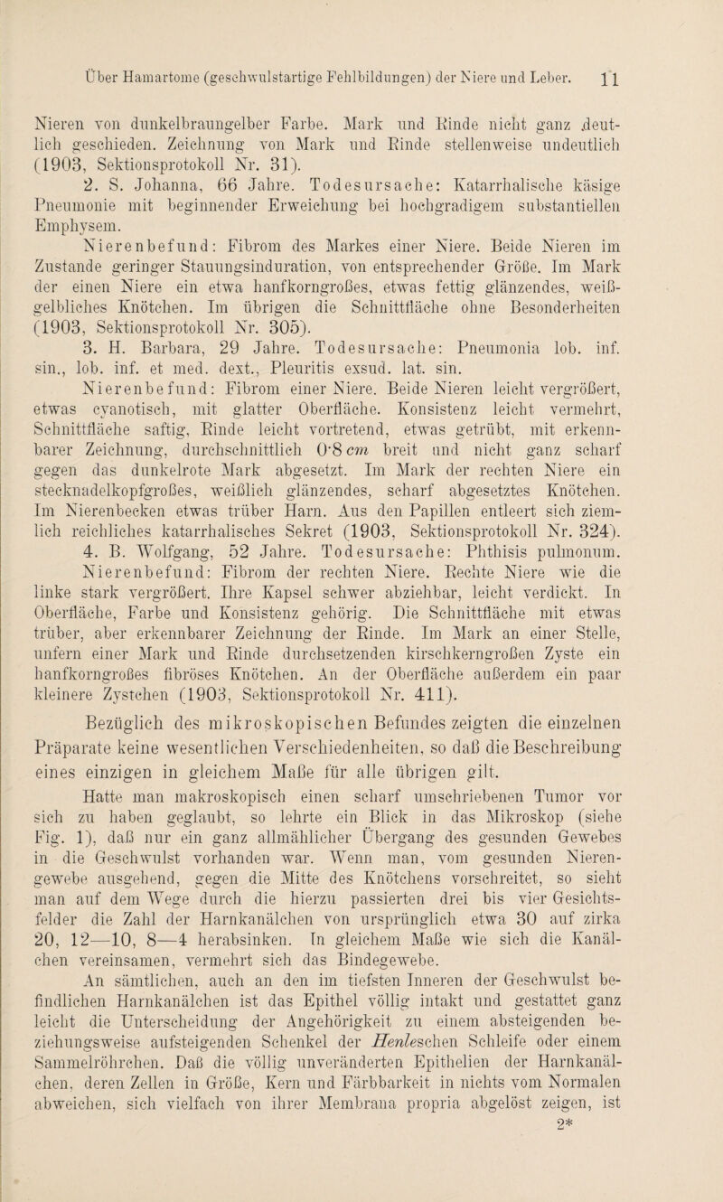 Nieren von dunkelbraungelber Farbe. Mark und Kinde nicht ganz .deut¬ lich geschieden. Zeichnung von Mark und Kinde stellenweise undeutlich (1903, Sektionsprotokoll Nr. 31). 2. S. Johanna, 66 Jahre. Todesursache: Katarrhalische käsige Pneumonie mit beginnender Erweichung bei hochgradigem substantiellen Emphysem. Nierenbefund: Fibrom des Markes einer Niere. Beide Nieren im Zustande geringer Stauungsinduration, von entsprechender Größe. Im Mark der einen Niere ein etwa hanfkorngroßes, etwas fettig glänzendes, weiß¬ gelbliches Knötchen. Im übrigen die Schnittfläche ohne Besonderheiten (1903, Sektionsprotokoll Nr. 305). 3. H. Barbara, 29 Jahre. Todesursache: Pneumonia lob. inf. sin., lob. inf. et med. dext., Pleuritis exsud. lat. sin. Nierenbefund: Fibrom einer Niere. Beide Nieren leicht vergrößert, etwas cyanotisch, mit glatter Oberfläche. Konsistenz leicht vermehrt, Schnittfläche saftig, Kinde leicht vortretend, etwas getrübt, mit erkenn¬ barer Zeichnung, durchschnittlich 0*8 cm breit und nicht ganz scharf gegen das dunkelrote Mark abgesetzt. Im Mark der rechten Niere ein stecknadelkopfgroßes, weißlich glänzendes, scharf abgesetztes Knötchen. Im Nierenbecken etwas trüber Harn. Aus den Papillen entleert sich ziem¬ lich reichliches katarrhalisches Sekret (1903, Sektionsprotokoll Nr. 324). 4. B. Wolfgang, 52 Jahre. Todesursache: Phthisis pulmonum. Nierenbefund: Fibrom der rechten Niere. Rechte Niere wie die linke stark vergrößert. Ihre Kapsel sehwer abziehbar, leicht verdickt. In Oberfläche, Farbe und Konsistenz gehörig. Die Schnittfläche mit etwas trüber, aber erkennbarer Zeichnung der Rinde. Im Mark an einer Stelle, unfern einer Mark und Kinde durchsetzenden kirschkerngroßen Zyste ein hanfkorngroßes fibröses Knötchen. An der Oberfläche außerdem ein paar kleinere Zystchen (1903, Sektionsprotokoll Nr. 411). Bezüglich des mikroskopischen Befundes zeigten die einzelnen Präparate keine wesentlichen Verschiedenheiten, so daß die Beschreibung eines einzigen in gleichem Maße für alle übrigen gilt. Hatte man makroskopisch einen scharf umschriebenen Tumor vor sich zu haben geglaubt, so lehrte ein Blick in das Mikroskop (siehe Fig. 1), daß nur ein ganz allmählicher Übergang des gesunden Gewebes in die Geschwulst vorhanden war. Wenn man, vom gesunden Nieren- gewebe ausgehend, gegen die Mitte des Knötchens vorschreitet, so sieht man auf dem W7ege durch die hierzu passierten drei bis vier Gesichts¬ felder die Zahl der Harnkanälchen von ursprünglich etwa 30 auf zirka 20, 12—10, 8—4 herabsinken. In gleichem Maße wie sich die Kanäl¬ chen vereinsamen, vermehrt sich das Bindegewebe. An sämtlichen, auch an den im tiefsten Inneren der Geschwulst be¬ findlichen Harnkanälchen ist das Epithel völlig intakt und gestattet ganz leicht die Unterscheidung der Angehörigkeit zu einem absteigenden be¬ ziehungsweise aufsteigenden Schenkel der Herde sehen Schleife oder einem Sammelröhrchen. Daß die völlig unveränderten Epithelien der Harnkanäl¬ chen, deren Zellen in Größe, Kern und Färbbarkeit in nichts vom Normalen abweichen, sich vielfach von ihrer Membrana propria abgelöst zeigen, ist