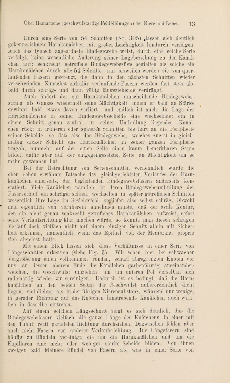 Durch eine Serie von 54 Schnitten (Nr. 305) .lassen sich deutlich gekennzeichnete Harnkanälchen mit großer Leichtigkeit hindurch verfolgen. Auch das typisch angeordnete Bindegewebe weist, durch eine solche Serie verfolgt, keine wesentliche Änderung seiner Lagebeziehung zu den Kanäl¬ chen auf: senkrecht getroffene Bindegewebszüge begleiten als solche ein Harnkanälchen durch alle 54 Schnitte; nur bisweilen werden sie von quer¬ laufenden Fasern gekreuzt, die dann in den nächsten Schnitten wieder verschwinden. Zunächst zirkulär verlaufende Fasern werden fast stets als¬ bald durch schräg- und dann völlig längsziehende verdrängt. Auch ändert der ein Harnkanälchen umscheidende Bindegewebs- sträng als Ganzes wiederholt seine Mächtigkeit, indem er bald an Stärke gewinnt, bald etwas davon verliert; und endlich ist auch die Lage des Harnkanälchens in seiner Bindegewebsscheide eine wechselnde: ein in einem Schnitt genau zentral in seiner Umhüllung liegendes Ivanäl¬ chen rückt in früheren oder später eil Schnitten bis hart an die Peripherie seiner Scheide, so daß also das Bindegewebe, welches zuerst in gleich¬ mäßig dicker Schicht das Harnkanälchen an seiner ganzen Peripherie umgab, nunmehr auf der einen Seite einen kaum bemerkbaren Saum bildet, dafür aber auf der entgegengesetzten Seite an Mächtigkeit um so mehr gewonnen hat. Bei der Betrachtung von Serienschnitten vornehmlich wurde die oben schon erwähnte Tatsache des gleichgerichteten Verlaufes der Harn¬ kanälchen einerseits, der begleitenden Bindegewebsfasern anderseits kon¬ statiert. Viele Kanälchen nämlich, in deren Bindegewebsumhüllung der Faserverlauf ein schräger schien, wechselten in später getroffenen Schnitten wesentlich ihre Lage im Gesichtsfeld, vqghefen also selbst schräg. Obwohl * man eigentlich von vornherein annehmen mußte, daß der ovale Kontur, den ein nicht genau senkrecht getroffenes Harnkanälchen aufweist, sofort • seine Verlaufsrichtung klar machen würde, so konnte man diesen schrägen Verlauf doch vielfach nicht auf einem einzigen Schnitt allein mit Sicher¬ heit erkennen, namentlich wenn das Epithel von der Membrana propria sich abgelöst hatte. Mit einem Blick lassen sich diese Verhältnisse an einer Serie von Längsschnitten erkennen (siehe Fig. 3). Wir sehen hier bei schwacher Vergrößerung einen vollkommen runden, scharf abgegrenzten Knoten vor uns, an dessen oberem Ende die Kanälchen garbenförmig auseinander¬ weichen, die Geschwulst umziehen, um am unteren Pol derselben sieh radienartig wieder zu vereinigen. Dadurch ist es bedingt, daß die Harn¬ kanälchen an den beiden Seiten der Geschwulst außerordentlich dicht liegen, viel dichter als in der übrigen Nierensubstanz, während nur wenige, in gerader Dichtung auf das Knötchen hinstrebende Kanälchen auch wirk¬ lich in dasselbe eintreten. Auf einem solchem Längsschnitt zeigt es sich deutlich, daß die Bindegewebsfasern vielfach die ganze Länge des Knötchens in einer mit den Tubuli recti parallelen Richtung durchziehen. Dazwischen fehlen aber auch nicht Fasern von anderer Verlaufsrichtung. Die Längsfasern sind häufig zu Bündeln vereinigt, die um die Harnkanälchen und um die Kapillaren eine mehr oder weniger starke Scheide bilden. Von ihnen zweigen bald kleinere Bündel von Fasern ab, was in einer Serie von