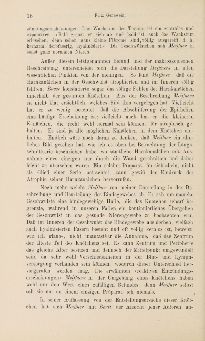 zündungserseheinungen. Das Wachstum des Tumors ist ein zentrales und expansives. »Bald grenzt er sich ab und bald ist auch das Wachstum erloschen, denn schon ganz kleine Fibrome sind, völlig ausgereift, d. h. kernarm, derbfaserig, hyalinisiert.« Die Gfeschwülstchen sah Meißner in sonst ganz normalen Nieren. Außer diesem letztgenannten Befund und der makroskopischen Beschreibung unterscheidet sich die Darstellung Meißners in allen wesentlichen Punkten von der meinigen. So fand Meißner, daß die Harnkanälchen in der Geschwulst atrophierten und im Inneren völlig fehlten. Busse konstatierte sogar das völlige Fehlen der Harnkanälchen innerhalb der gesamten Knötchen. Aus der Beschreibung Meißners ist nicht klar ersichtlich, welches Bild ihm Vorgelegen hat. Vielleicht hat er zu wenig beachtet, daß die Abschilferung der Epithelien eine häufige Erscheinung ist; vielleicht auch hat er die kleineren Kanälchen, die recht wohl normal sein können, für atrophisch ge¬ halten. Es sind ja alle möglichen Kanälchen in dem Knötchen ent¬ halten. Endlich wäre noch daran zu denken, daß Meißner ein ähn¬ liches Bild gesehen hat, wie ich es oben bei Betrachtung der Längs¬ schnittserie beschrieben habe, wo sämtliche Harnkanälchen mit Aus¬ nahme eines einzigen nur durch die Wand geschnitten und daher leicht zu übersehen waren. Ein solches Präparat, für sich allein, nicht als Glied einer Serie betrachtet, kann gewiß den Eindruck der Atrophie seiner Harnkanälchen hervorrufen. Noch mehr weicht Meißner von meiner Darstellung in der Be¬ schreibung und Beurteilung des Bindegewebes ab. Er sah um manche Geschwülste eine bindegewebige Hülle, die das Knötchen scharf be¬ grenzte, während in unseren Fällen ein kontinuierliches Übergehen der Geschwulst in das gesunde Nierengewebe zu beobachten war. Daß im Inneren der Geschwulst das Bindegewebe aus derben, vielfach auch hyalinisierten Fasern besteht und oft völlig kernlos ist, beweist wie ich glaube, nicht unantastbar die Annahme, daß das Zentrum der älteste Teil des Knötchens sei. Es kann Zentrum und Peripherie das gleiche Alter besitzen und dennoch der Mittelpunkt umgewandelt sein, da sehr wohl Verschiedenheiten in der Blut- und Lymph- versorgung vorhanden sein können, wodurch dieser Unterschied her¬ vorgerufen werden mag. Die erwähnten »reaktiven Entzündungs¬ erscheinungen« Meißners in der Umgebung eines Knötchens haben wohl nur den Wert eines zufälligen Befundes, denn Meißner selbst sah sie nur an einem einzigen Präparat, ich niemals. In seiner Auffassung von der Entstehungsursache dieser Knöt¬ chen hat sich Meißner mit Borst der Ansicht jener Autoren an-