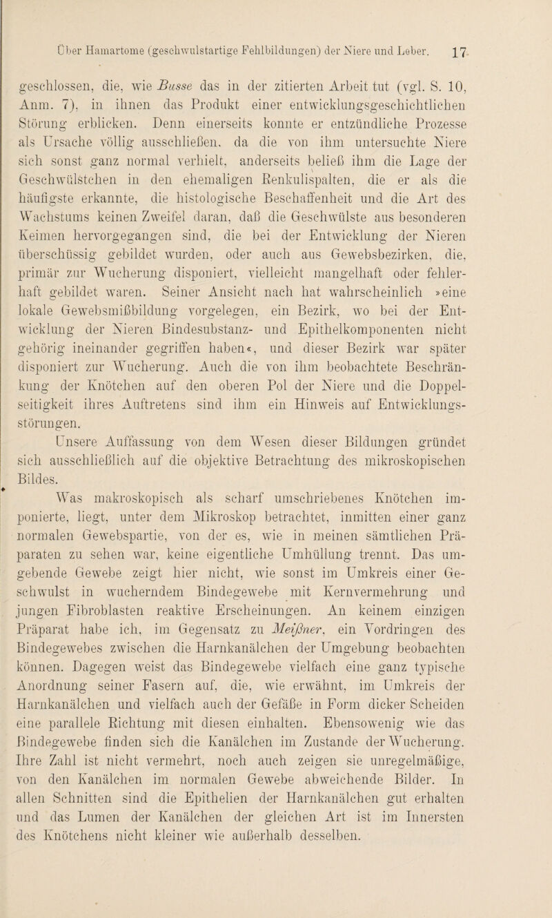 geschlossen, die, wie Basse das in der zitierten Arbeit tut (vgl. S. 10, Anm. 7), in ihnen das Produkt einer entwicklungsgeschichtlichen Störung erblicken. Denn einerseits konnte er entzündliche Prozesse als Ursache völlig ausschließen, da die von ihm untersuchte Niere sich sonst ganz normal verhielt, anderseits beließ ihm die Lage der Geschwülstchen in den ehemaligen Eenkulispalten, die er als die häufigste erkannte, die histologische Beschaffenheit und die Art des Wachstums keinen Zweifel daran, daß die Geschwülste aus besonderen Keimen hervorgegangen sind, die bei der Entwicklung der Nieren überschüssig gebildet wurden, oder auch aus Gewebsbezirken, die, primär zur Wucherung disponiert, vielleicht mangelhaft oder fehler¬ haft gebildet waren. Seiner Ansicht nach hat wahrscheinlich »eine lokale Gewebsmißbildung Vorgelegen, ein Bezirk, wo bei der Ent¬ wicklung der Nieren Bindesubstanz- und Epithelkomponenten nicht gehörig ineinander gegriffen haben«, und dieser Bezirk war später disponiert zur Wucherung. Auch die von ihm beobachtete Beschrän¬ kung der Knötchen auf den oberen Pol der Niere und die Doppel- seitigkeit ihres Auftretens sind ihm ein Hinweis auf Entwicklungs- Störungen. Unsere Auffassung von dem WTesen dieser Bildungen gründet sich ausschließlich auf die objektive Betrachtung des mikroskopischen Bildes. ♦ Was makroskopisch als scharf umschriebenes Knötchen im¬ ponierte, liegt, unter dem Mikroskop betrachtet, inmitten einer ganz normalen Gewebspartie, von der es, wie in meinen sämtlichen Prä¬ paraten zu sehen war, keine eigentliche Lhnhüllung trennt. Das um¬ gebende Gewebe zeigt hier nicht, wie sonst im Umkreis einer Ge- schwulst in wucherndem Bindegewebe mit Kernvermehrung und jungen Fibroblasten reaktive Erscheinungen. An keinem einzigen Präparat habe ich, im Gegensatz zu Meißner, ein Vordringen des Bindegewebes zwischen die Harnkanälchen der Umgebung beobachten können. Dagegen wreist das Bindegewebe vielfach eine ganz typische Anordnung seiner Fasern auf, die, wie erwähnt, im Umkreis der Harnkanälchen und vielfach auch der Gefäße in Form dicker Scheiden eine parallele Richtung mit diesen einhalten. Ebensowenig wie das Bindegewebe finden sich die Kanälchen im Zustande der Wucherung. Ihre Zahl ist nicht vermehrt, noch auch zeigen sie unregelmäßige, von den Kanälchen im normalen Gewebe abweichende Bilder. In allen Schnitten sind die Epithelien der Harnkanälchen gut erhalten und das Lumen der Kanälchen der gleichen Art ist im Innersten des Knötchens nicht kleiner wie außerhalb desselben.