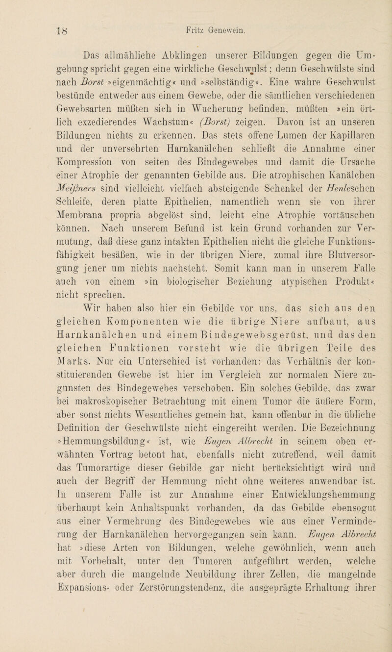 Das allmähliche Abklingen unserer Bildungen gegen die Um¬ gebung spricht gegen eine wirkliche Geschwulst; denn Geschwülste sind nach Borst »eigenmächtig« und »selbständig«. Eine wahre Geschwulst bestünde entweder aus einem Gewebe, oder die sämtlichen verschiedenen Gewebsarten müßten sich in Wucherung befinden, müßten »ein ört¬ lich exzedierendes Wachstum« (Borst) zeigen. Davon ist an unseren Bildungen nichts zu erkennen. Das stets offene Lumen der Kapillaren und der unversehrten Harnkanälchen schließt die Annahme einer Kompression von seiten des Bindegewebes und damit die Ursache einer Atrophie der genannten Gebilde aus. Die atrophischen Kanälchen Meißners sind vielleicht vielfach absteigende Schenkel der Heule sehen Schleife, deren platte Epithelien, namentlich wenn sie von ihrer Membrana propria abgelöst sind, leicht eine Atrophie Vortäuschen können. Nach unserem Befund ist kein Grund vorhanden zur Ver¬ mutung, daß diese ganz intakten Epithelien nicht die gleiche Funktions¬ fähigkeit besäßen, wie in der übrigen Niere, zumal ihre Blutversor¬ gung jener um nichts nachsteht. Somit kann man in unserem Falle auch von einem »in biologischer Beziehung atypischen Produkt« nicht sprechen. Wir haben also hier ein Gebilde vor uns, das sich aus den gleichen Komponenten wie die übrige Niere aufbaut, aus Harnkanälchen und einem Bindegewebsgerüst, und das den gleichen Funktionen vorsteht wie die übrigen Teile des Marks. Nur ein Unterschied ist vorhanden: das Verhältnis der kon¬ stituierenden Gewebe ist hier im Vergleich zur normalen Niere zu¬ gunsten des Bindegewebes verschoben. Ein solches Gebilde, das zwar bei makroskopischer Betrachtung mit einem Tumor die äußere Form, aber sonst nichts Wesentliches gemein hat, kann offenbar in die übliche Definition der Geschwülste nicht eingereiht werden. Die Bezeichnung »Hemmungsbildung« ist, wie Eugen Älbrecht in seinem oben er¬ wähnten Vortrag betont hat, ebenfalls nicht zutreffend, weil damit das Tumorartige dieser Gebilde gar nicht berücksichtigt wird und auch der Begriff der Hemmung nicht ohne weiteres anwendbar ist. In unserem Falle ist zur Annahme einer Entwicklungshemmung überhaupt kein Anhaltspunkt vorhanden, da das Gebilde ebensogut aus einer Vermehrung des Bindegewebes wie aus einer Verminde¬ rung der Harnkanälchen hervorgegangen sein kann. Eugen Albreclit hat »diese Arten von Bildungen, welche gewöhnlich, wenn auch mit Vorbehalt, unter den Tumoren aufgeführt werden, welche aber durch die mangelnde Neubildung ihrer Zellen, die mangelnde Expansions- oder Zerstörungstendenz, die ausgeprägte Erhaltung ihrer