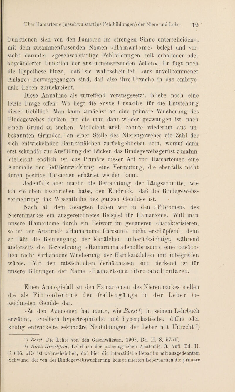 Funktionen sich von den Tumoren im strengen Sinne unterscheiden«, mit dem zusammenfassenden Namen »Hamartome« belegt und ver¬ steht darunter »geschwulstartige Fehlbildungen mit erhaltener oder abgeänderter Funktion der zusammensetzenden Zellen«. Er fügt noch die Hypothese hinzu, daß sie wahrscheinlich »aus unvollkommener Anlage« hervorgegangen sind, daß also ihre Ursache in das embryo¬ nale Leben zurückreicht. Diese Annahme als zutreffend vorausgesetzt, bliebe noch eine letzte Frage offen: Wo liegt die erste Ursache für die Entstehung dieser Gebilde? Man kann zunächst an eine primäre Wucherung des Bindegewebes denken, für die man dann wieder gezwungen ist, nach einem Grund zu suchen. Vielleicht auch könnte wiederum aus un¬ bekannten Gründen, an einer Stelle des Nierengewebes die Zahl der sich entwickelnden Harnkanälchen zurückgeblieben sein, worauf dann erst sekundär zur Ausfüllung der Lücken das Bindegewebsgerüst zunahm. Vielleicht endlich ist das Primäre dieser Art von Hamartomen eine Anomalie der Gefäßentwicklung, eine Vermutung, die ebenfalls nicht durch nositive Tatsachen erhärtet werden kann. X Jedenfalls aber macht die Betrachtung der Längsschnitte, wie ich sie oben beschrieben habe, den Eindruck, daß die Bindegewebs¬ vermehrung das Wesentliche des ganzen Gebildes ist. Nach all dem Gesagten haben wir in den »Fibromen« des Nierenmarkes ein ausgezeichnetes Beispiel für Hamartome. Will man unsere Hamartome durch ein Beiwort im genaueren charakterisieren, so ist der Ausdruck »Hamartoma fibrosum« nicht erschöpfend, denn er läßt die Beimengung der Kanälchen unberücksichtigt, während anderseits die Bezeichnung »Hamartoma adenofibrosum« eine tatsäch¬ lich nicht vorhandene Wucherung der Harnkanälchen mit inbegreifen würde. Mit den tatsächlichen Verhältnissen sich deckend ist für unsere Bildungen der Name »Hamartoma fibrocanaliculare«. Einen Analogiefall zu den Hamartomen des Nierenmarkes stellen die als Fibroadenome der Gallengänge in der Leber be- zeichneten Gebilde dar. »Zu den Adenomen hat man«, me. Borst1) in seinem Lehrbuch erwähnt, »vielfach hypertrophische und hyperplastische, diffus oder knotig entwickelte sekundäre Neubildungen der Leber mit Unrecht2) 1) Borst, Die Lehre von den Geschwülsten. 1902, Bd. II, S. 575ff. 3) Birch-Hirschfeld, Lehrbuch der pathologischen Anatomie. 3. Aufl. Bd. II, S. 616. »Es ist wahrscheinlich, daß hier die interstitielle Hepatitis mit ausgedehntem Schwund der von der Bindegewebswucherung komprimierten Leberpartien die primäre