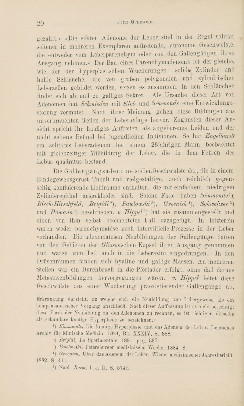 gezählt.« »Die echten Adenome der Leber sind in der Regel solitär, -seltener in mehreren Exemplaren auftretende, autonome Geschwülste, die entweder vom Leberparenchym oder von den Gallengängen ihren Ausgang nehmen.« Der Bau eines Parenchymadenoms ist der gleiche, wie der der hyperplastischen Wucherungen: solid» Zylinder und hohle Schläuche, die von großen polygonalen und zylindrischen Leberzellen gebildet werden, setzen es zusammen. In den Schläuchen findet sich ab und zu galliges Sekret. Als Ursache dieser Art von Adenomen hat Schmieden mit Kloh und Simmonds eine Entwicklungs¬ störung vermutet. Nach ihrer Meinung gehen diese Bildungen aus unverbrauchten Teilen der Leberanlage hervor. Zugunsten dieser An¬ sicht spricht ihr häufiges Auftreten als angeborenes Leiden und der nicht seltene Befund bei jugendlichen Individuen. So hat Engelhardt ein solitäres Leberadenom bei einem 23jährigen Mann beobachtet mit gleichzeitiger Mißbildung der Leber, die in dem Fehlen des Lobus quadratus bestand. Die Gallengangsadenome stellenGesehwülste dar. die in einem Bindegewebsgerüst Tubuli und vielgestaltige, auch reichlich gegen¬ seitig konfluierende Hohlräume enthalten, die mit einfachem, niedrigem Zylinderepithel ausgekleidet sind. Solche Fälle haben Simmonds 0, Birch-Hirschfeld, Brigidi2), Pawlowshi 3), Greenish4), Schweitzer 5) und Homannh) beschrieben, v. Hippel5) hat sie zusammengestellt und einen von ihm selbst beobachteten Fall dazugefügt. In letzterem waren weder parenchymatöse noch interstitielle Prozesse in der Leber vorhanden. Die adenomatösen Neubildungen der Gallengänge hatten von den Gebieten der GAWaschen Kapsel ihren Ausgang genommen und waren zum Teil auch in die Leberazini eingedrungen. In den Drüsenräumen fanden sich hyaline und gallige Massen. An mehreren Stellen war ein Durchbruch in die Pfortader erfolgt, ohne daß daraus Metastasenbildungen hervorgegangen wären, v. Hippel leitet diese Geschwülste aus einer Wucherung präexistierender Gallengänge ab, Erkrankung darstellt, an welche sich die Neubildung von Lebergewebe als ein kompensatorischer Vorgang ansehließt. Nach dieser Auffassung ist es nicht berechtigt diese Form der Neubildung zu den Adenomen zu rechnen, es ist richtiger, dieselbe als sekundäre knotige Hyperplasie zu bezeichnen.« Ü Simmoncls, Die knotige Hyperplasie und das Adenom der Leber. Deutsches Archiv für klinische Medizin. 1834, Bd. XXXIV, S. 388. 2) Brigidi, Lo Sperimentale. 1881, pag. 337. 3) Pawlowshi, Petersburger medizinische Woche. 1884, 8. 4) Greenish, Über das Adenom der Leber. Wiener medizinischer Jahresbericht 1882, S. 411. 5) Nach Borst, 1. c. II, S. 574 f.