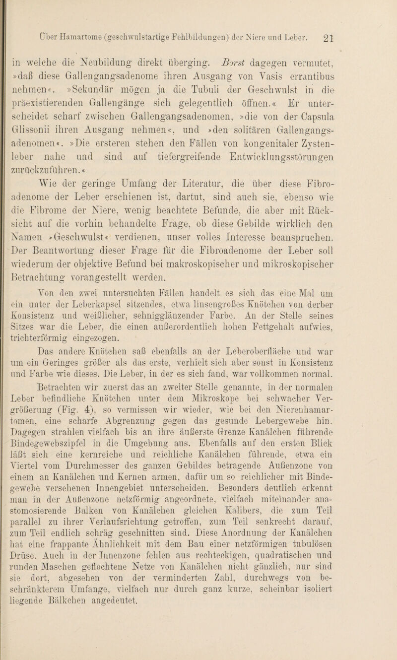 \ in welche die Neubildung direkt überging. Borst dagegen vermutet, »daß diese Gallengangsadenome ihren Ausgang von Yasis errantibus nehmen«. »Sekundär mögen ja die Tubuli der Geschwulst in die präexistierenden Gallengänge sich gelegentlich öffnen.« Er unter¬ scheidet scharf zwischen Gallengangsadenomen, »die von der Capsula Glissonii ihren Ausgang nehmen«, und »den solitären Gallengangs¬ adenomen«. »Die ersteren stehen den Fällen von kongenitaler Zysten¬ leber nahe und sind auf tiefergreifende Entwicklungsstörungen zurückzuführen.« Wie der geringe Umfang der Literatur, die über diese Fibro¬ adenome der Leber erschienen ist, dartut, sind auch sie, ebenso wie die Fibrome der Niere, wenig beachtete Befunde, die aber mit Rück¬ sicht auf die vorhin behandelte Frage, ob diese Gebilde wirklich den Namen »Geschwulst« verdienen, unser volles Interesse beanspruchen. Der Beantwortung dieser Frage für die Fibroadenome der Leber soll wiederum der objektive Befund bei makroskopischer und mikroskopischer Betrachtung vorangestellt werden. Yon den zwei untersuchten Fällen handelt es sich das eine Mal um ein unter der Leberkapsel sitzendes, etwa linsengroßes Knötchen von derber Konsistenz und weißlicher, sehnigglänzender Farbe. An der Stelle seines Sitzes war die Leber, die einen außerordentlich hohen Fettgehalt aufwies, trichterförmig ein gezogen. Das andere Knötchen saß ebenfalls an der Leberoberfläche und war um ein Geringes größer als das erste, verhielt sich aber sonst in Konsistenz und Farbe wie dieses. Die Leber, in der es sich fand, war vollkommen normal. Betrachten wir zuerst das an zweiter Stelle genannte, in der normalen Leber befindliche Knötchen unter dem Mikroskope bei schwacher Ver¬ größerung (Fig. 4), so vermissen wir wieder, wie bei den Nierenhamar- tomen, eine scharfe Abgrenzung gegen das gesunde Lebergewebe hin. Dagegen strahlen vielfach bis an ihre äußerste Grenze Kanälchen führende Bindegewebszipfel in die Umgebung aus. Ebenfalls auf den ersten Blick läßt sich eine kernreiche und reichliche Kanälchen führende, etwa ein Viertel vom Durchmesser des ganzen Gebildes betragende Außenzone von einem an Kanälchen und Kernen armen, dafür um so reichlicher mit Binde¬ gewebe versehenen Innengebiet unterscheiden. Besonders deutlich erkennt man in der Außenzone netzförmig angeordnete, vielfach miteinander ana- stomosierende Balken von Kanälchen gleichen Kalibers, die zum Teil parallel zu ihrer Verlaufsrichtung getroffen, zum Teil senkrecht darauf, zum Teil endlich schräg geschnitten sind. Diese Anordnung der Kanälchen hat eine frappante Ähnlichkeit mit dem Bau einer netzförmigen tubulösen Drüse. Auch in der Innenzone fehlen aus rechteckigen, quadratischen und runden Maschen geflochtene Netze von Kanälchen nicht gänzlich, nur sind sie dort, abgesehen von der verminderten Zahl, durchwegs von be¬ schränkterem Umfange, vielfach nur durch ganz kurze, scheinbar isoliert liegende Bälkchen angedeutet.