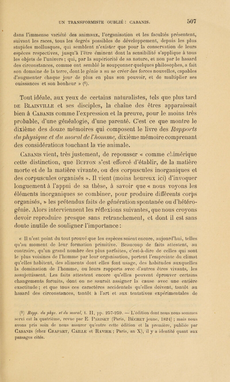 dans l’immense variété des animaux, l’organisation et les facultés présentent, suivant les races, tous les degrés possibles de développement, depuis les plus stupides mollusques, qui semblent n’exister que pour la conservation de leurs espèces respectives, jusqu’à l’être éminent dont la sensibilité s’applique à tous les objets de l’univers ; qui, par la supériorité de sa nature, et non par le hasard des circonstances, comme ont semblé le soupçonner quelques philosophes, a fait son domaine de la terre, dont le génie a su se créer des forces nouvelles, capables d’augmenter chaque jour de plus en plus son pouvoir, et de multiplier ses ouissances et son bonheur » (*). Tout idéale, aux yeux de certains naturalistes, tels que plus tard de Blainville et ses disciples, la chaîne des êtres apparaissait bien à Cabanis comme l’expression et la preuve, pour le moins très probable, d’une généalogie, d’une parenté. C’est ce que montre le dixième des douze mémoires qui composent le livre des Rapports duphysique et du moral de Vhomme, dixième mémoire comprenant des considérations touchant la vie animale. Cabanis vient, très justement, de repousser « comme chimérique cette distinction, que Buffon s’est efforcé d’établir, de la matière morte et de la matière vivante, ou des corpuscules inorganiques et des corpuscules organisés ». Il vient (moins heureux ici) d’invoquer longuement à l’appui de sa thèse, à savoir que « nous voyons les éléments inorganiques se combiner, pour produire différents corps organisés, » les prétendus faits de génération spontanée ou d’hétéro¬ génie. Alors interviennent les réflexions suivantes, que nous croyons devoir reproduire presque sans retranchement, et dont il est sans doute inutile de souligner l’importance : « Il n’est point du tout prouvé que les espèces soient encore, aujourd’hui, telles qu’au moment de leur formation primitive. Beaucoup de faits attestent, au contraire, qu’un grand nombre des plus parfaites, c’est-à-dire de celles qui sont le plus voisines de l’homme par leur organisation, portent l’empreinte du climat qu’elles habitent, des aliments dont elles font usage, des habitudes auxquelles la domination de l’homme, ou leurs rapports avec d’autres êtres vivants, les assujettissent. Les faits attestent encore qu’elles peuvent éprouver certains changements fortuits, dont on ne saurait assigner la cause avec une entière exactitude ; et que tous ces caractères accidentels qu’elles doivent, tantôt au hasard des circonstances, tantôt à l’art et aux tentatives expérimentales de (!) Rapp. cluphys. et du. moral, t. II, pp. 257-259. — L’édition dont nous nous sommes servi est la quatrième, revue par E. Pariset (Paris, BÉCHET jeune, 1824) ; mais nous avons pris soin de nous assurer qu’entre cette édition et la première, publiée par Cabanis (chez Crapart, Caille et Ravier; Paris, an X), il y a identité quant aux passages cités.