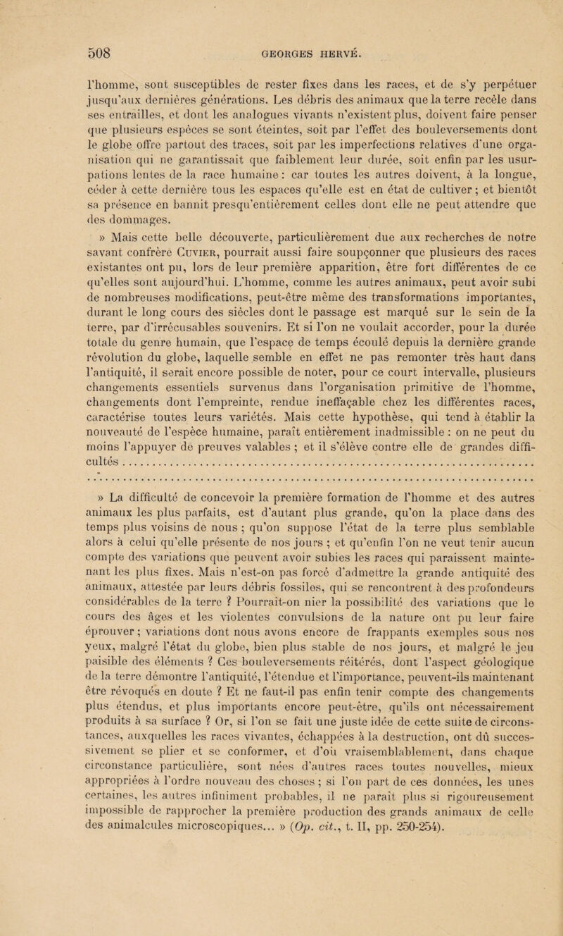 l’homme, sont susceptibles de rester fixes dans les races, et de s’y perpétuer jusqu’aux dernières générations. Les débris des animaux que la terre recèle dans ses entrailles, et dont les analogues vivants n’existent plus, doivent faire penser que plusieurs espèces se sont éteintes, soit par l’effet des bouleversements dont le globe offre partout des traces, soit par les imperfections relatives d’une orga¬ nisation qui ne garantissait que faiblement leur durée, soit enfin par les usur¬ pations lentes de la race humaine : car toutes les autres doivent, à la longue, céder à cette dernière tous les espaces qu’elle est en état de cultiver ; et bientôt sa présence en bannit presqu’entièrement celles dont elle ne peut attendre que des dommages. » Mais cette belle découverte, particulièrement due aux recherches de notre savant confrère Cuvier, pourrait aussi faire soupçonner que plusieurs des races existantes ont pu, lors de leur première apparition, être fort différentes de ce qu’elles sont aujourd’hui. L’homme, comme les autres animaux, peut avoir subi de nombreuses modifications, peut-être même des transformations importantes, durant le long cours des siècles dont le passage est marqué sur le sein de la terre, par d'irrécusables souvenirs. Et si l’on ne voulait accorder, pour la durée totale du genre humain, que l’espace de temps écoulé depuis la dernière grande révolution du globe, laquelle semble en effet ne pas remonter très haut dans l’antiquité, il serait encore possible de noter, pour ce court intervalle, plusieurs changements essentiels survenus dans l’organisation primitive de l’homme, changements dont l'empreinte, rendue ineffaçable chez les différentes races, caractérise toutes leurs variétés. Mais cette hypothèse, qui tend à établir la nouveauté de l’espèce humaine, paraît entièrement inadmissible : on ne peut du moins l’appuyer de preuves valables ; et il s’élève contre elle de grandes diffi¬ cultés ... » La difficulté de concevoir la première formation de l’homme et des autres animaux les plus parfaits, est d’autant plus grande, qu’on la place dans des temps plus voisins de nous ; qu’on suppose l’état de la terre plus semblable alors à celui qu’elle présente de nos jours ; et qu’enfin l’on ne veut tenir aucun compte des variations que peuvent avoir subies les races qui paraissent mainte¬ nant les plus fixes. Mais n’est-on pas forcé d’admettre la grande antiquité des animaux, attestée par leurs débris fossiles, qui se rencontrent à des profondeurs considérables de la terre ? Pourrait-on nier la possibilité des variations que le cours des âges et les violentes convulsions de la nature ont pu leur faire éprouver ; variations dont nous avons encore de frappants exemples sous nos yeux, malgré l'état du globe, bien plus stable de nos jours, et malgré le jeu paisible des éléments ? Ces bouleversements réitérés, dont l’aspect géologique de la terre démontre l’antiquité, l’étendue et l’importance, peuvent-ils maintenant être révoqués en doute ? Et ne faut-il pas enfin tenir compte des changements plus étendus, et plus importants encore peut-être, qu’ils ont nécessairement produits à sa surface ? Or, si l’on se fait une juste idée de cette suite de circons¬ tances, auxquelles les races vivantes, échappées à la destruction, ont dû succes¬ sivement se plier et se conformer, et d’où vraisemblablement, dans chaque circonstance particulière, sont nées d’autres races toutes nouvelles, mieux appropriées à l’ordre nouveau des choses ; si l’on part de ces données, les unes certaines, les autres infiniment probables, il ne paraît plus si rigoureusement impossible de rapprocher la première production des grands animaux de celle des animalcules microscopiques... » (Op. cit., t. II, pp. 250-254).