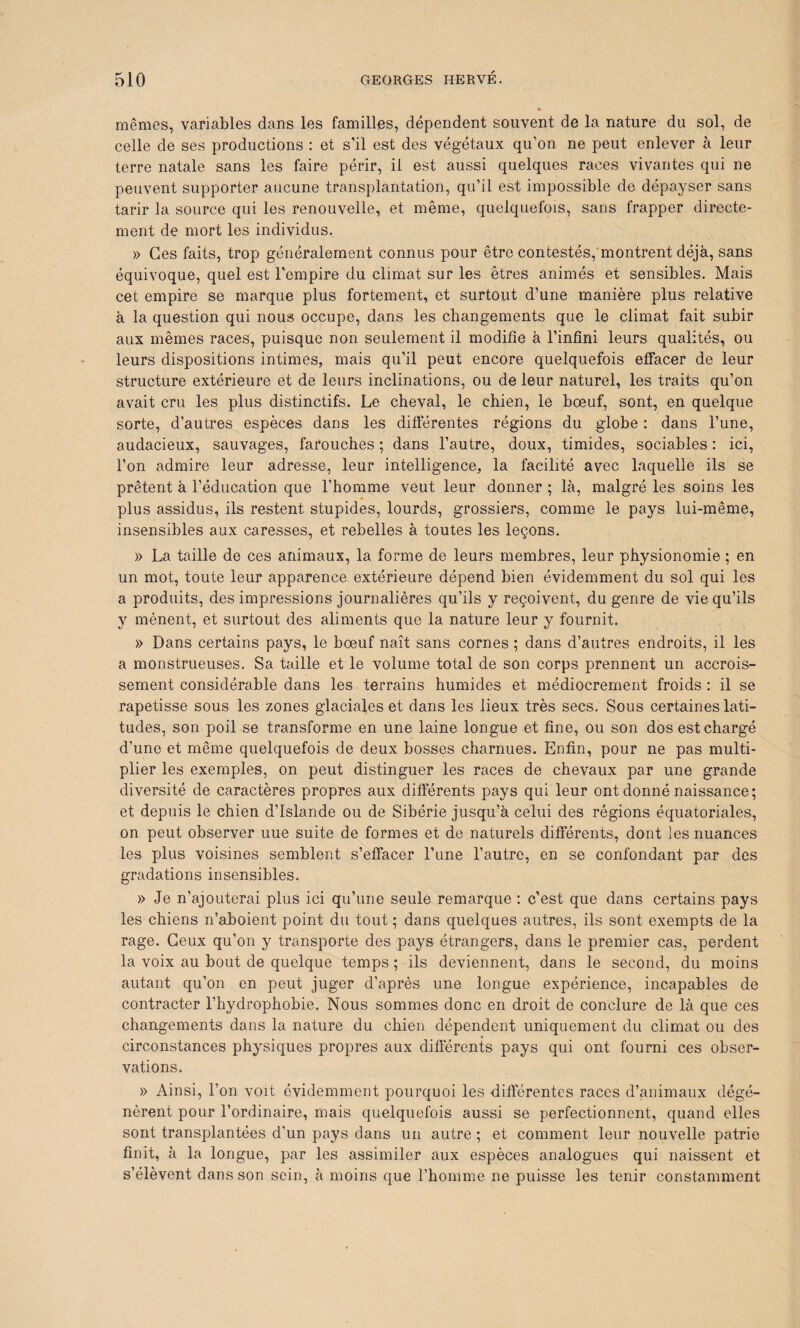 mêmes, variables dans les familles, dépendent souvent de la nature du sol, de celle de ses productions : et s’il est des végétaux qu’on ne peut enlever à leur terre natale sans les faire périr, il est aussi quelques races vivantes qui ne peuvent supporter aucune transplantation, qu’il est impossible de dépayser sans tarir la source qui les renouvelle, et même, quelquefois, sans frapper directe¬ ment de mort les individus. » Ces faits, trop généralement connus pour être contestés, montrent déjà, sans équivoque, quel est l’empire du climat sur les êtres animés et sensibles. Mais cet empire se marque plus fortement, et surtout d’une manière plus relative à la question qui nous occupe, dans les changements que le climat fait subir aux mêmes races, puisque non seulement il modifie à l’infini leurs qualités, ou leurs dispositions intimes, mais qu’il peut encore quelquefois effacer de leur structure extérieure et de leurs inclinations, ou de leur naturel, les traits qu’on avait cru les plus distinctifs. Le cheval, le chien, le bœuf, sont, en quelque sorte, d’autres espèces dans les différentes régions du globe : dans l’une, audacieux, sauvages, farouches ; dans l’autre, doux, timides, sociables : ici, l’on admire leur adresse, leur intelligence, la facilité avec laquelle ils se prêtent à l’éducation que l’homme veut leur donner ; là, malgré les soins les plus assidus, ils restent stupides, lourds, grossiers, comme le pays lui-même, insensibles aux caresses, et rebelles à toutes les leçons. » La taille de ces animaux, la forme de leurs membres, leur physionomie ; en un mot, toute leur apparence extérieure dépend bien évidemment du sol qui les a produits, des impressions journalières qu’ils y reçoivent, du genre de vie qu’ils y mènent, et surtout des aliments que la nature leur y fournit. » Dans certains pays, le bœuf naît sans cornes ; dans d’autres endroits, il les a monstrueuses. Sa taille et le volume total de son corps prennent un accrois¬ sement considérable dans les terrains humides et médiocrement froids : il se rapetisse sous les zones glaciales et dans les lieux très secs. Sous certaines lati¬ tudes, son poil se transforme en une laine longue et fine, ou son dos est chargé d’une et même quelquefois de deux bosses charnues. Enfin, pour ne pas multi¬ plier les exemples, on peut distinguer les races de chevaux par une grande diversité de caractères propres aux différents pays qui leur ont donné naissance; et depuis le chien d’Islande ou de Sibérie jusqu’à celui des régions équatoriales, on peut observer uue suite de formes et de naturels différents, dont les nuances les plus voisines semblent s’effacer l’une l’autre, en se confondant par des gradations insensibles. » Je n’ajouterai plus ici qu’une seule remarque : c’est que dans certains pays les chiens n’aboient point du tout ; dans quelques autres, ils sont exempts de la rage. Ceux qu’on y transporte des pays étrangers, dans le premier cas, perdent la voix au bout de quelque temps ; ils deviennent, dans le second, du moins autant qu’on en peut juger d’après une longue expérience, incapables de contracter l’hydrophobie. Nous sommes donc en droit de conclure de là que ces changements dans la nature du chien dépendent uniquement du climat ou des circonstances physiques propres aux différents pays qui ont fourni ces obser¬ vations. » Ainsi, l’on voit évidemment pourquoi les différentes races d’animaux dégé¬ nèrent pour l’ordinaire, mais quelquefois aussi se perfectionnent, quand elles sont transplantées d’un pays dans un autre ; et comment leur nouvelle patrie finit, à la longue, par les assimiler aux espèces analogues qui naissent et s’élèvent dans son sein, à moins que l’homme ne puisse les tenir constamment