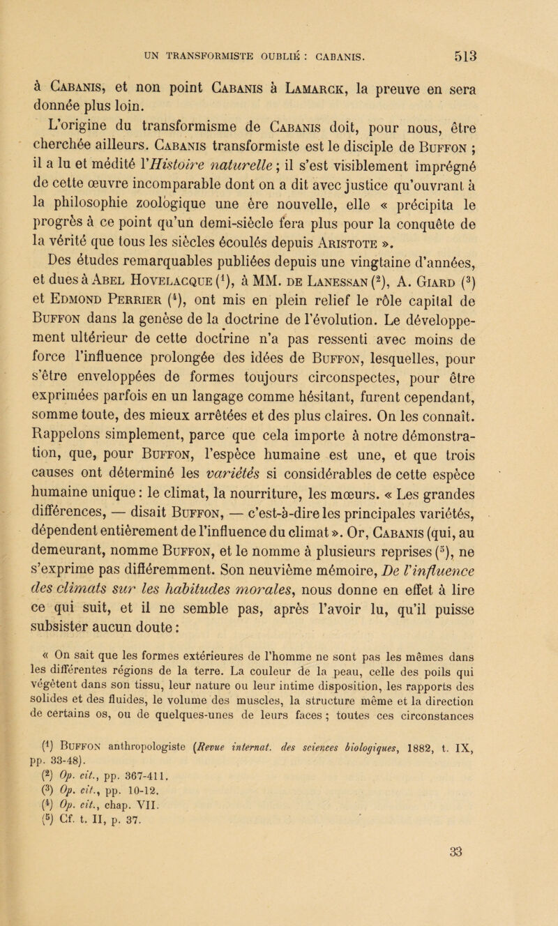 à Cabanis, et non point Cabanis à Lamarck, la preuve en sera donnée plus loin. L’origine du transformisme de Cabanis doit, pour nous, être cherchée ailleurs. Cabanis transformiste est le disciple de Buffon ; il a lu et médité Y Histoire naturelle ; il s’est visiblement imprégné de cette œuvre incomparable dont on a dit avec justice qu’ouvrant à la philosophie zoologique une ère nouvelle, elle « précipita le progrès à ce point qu’un demi-siècle fera plus pour la conquête de la vérité que tous les siècles écoulés depuis Aristote ». Des études remarquables publiées depuis une vingtaine d’années, et dues à Abel Hovelacque (*), à MM. de Lanessan (2), A. Giard (3) et Edmond Perrier (4), ont mis en plein relief le rôle capital de Buffon dans la genèse de la doctrine de l’évolution. Le développe¬ ment ultérieur de cette doctrine n’a pas ressenti avec moins de force l’influence prolongée des idées de Buffon, lesquelles, pour s’être enveloppées de formes toujours circonspectes, pour être exprimées parfois en un langage comme hésitant, furent cependant, somme toute, des mieux arrêtées et des plus claires. On les connaît. Bappelons simplement, parce que cela importe à notre démonstra¬ tion, que, pour Buffon, l’espèce humaine est une, et que trois causes ont déterminé les variétés si considérables de cette espèce humaine unique : le climat, la nourriture, les mœurs. « Les grandes différences, — disait Buffon, — c’est-à-dire les principales variétés, dépendent entièrement de l’influence du climat ». Or, Cabanis (qui, au demeurant, nomme Buffon, et le nomme à plusieurs reprises (3), ne s’exprime pas différemment. Son neuvième mémoire, De l'influence des climats sur les habitudes morales, nous donne en effet à lire ce qui suit, et il ne semble pas, après l’avoir lu, qu’il puisse subsister aucun doute : « On sait que les formes extérieures de l’homme ne sont pas les mêmes dans les différentes régions de la terre. La couleur de la peau, celle des poils qui végètent dans son tissu, leur nature ou leur intime disposition, les rapports des solides et des fluides, le volume des muscles, la structure même et la direction de certains os, ou de quelques-unes de leurs faces ; toutes ces circonstances (q Buffon anthropologiste (Revue internat, des sciences biologiques, 1882, t. IX, pp. 33-48). (2) Op. cit., pp. 367-411. (3) Op. cit.) pp. 10-12. (4) Op. cit., chap. VII. (5) Cf. t. II, p. 37. 33