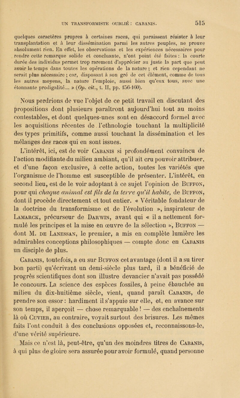 quelques caractères propres à certaines races, qui paraissent résister à leur transplantation et à leur dissémination parmi les autres peuples, ne prouve absolument rien. En effet, les observations et les expériences nécessaires pour rendre cette remarque solide et concluante, n’ont point été faites : la courte durée des individus permet trop rarement d’apprécier au juste la part que peut avoir le temps dans toutes les opérations de la nature ; et rien cependant ne serait plus nécessaire ; car, disposant à son gré de cet élément, comme de tous les autres moyens, la nature l’emploie, aussi bien qu’eux tous, avec une étonnante prodigalité... » (Op. cit., t. II, pp. 156-160). Nous perdrions de vue l’objet de ce petit travail en discutant des propositions dont plusieurs paraîtront aujourd’hui tout au moins contestables, et dont quelques-unes sont en désaccord formel avec les acquisitions récentes de l’ethnologie touchant la multiplicité des types primitifs, comme aussi touchant la dissémination et les mélanges des races qui en sont issues. L’intérêt, ici, est de voir Cabanis si profondément convaincu de l’action modifiante du milieu ambiant, qu’il ait cru pouvoir attribuer, et d’une façon exclusive, à cette action, toutes les variétés que l’organisme de l’homme est susceptible de présenter. L’intérêt, en second lieu, est de le voir adoptant à ce sujet l’opinion de Buffon, pour qui chaque animal est fils de la terre qu'il habite, de Buffon, dont il procède directement et tout entier. « Véritable fondateur de la doctrine du transformisme et de l’évolution », inspirateur de Lamarck, précurseur de Darwin, avant qui « il a nettement for¬ mulé les principes et la mise en œuvre de la sélection », Buffon — dont M. de Lanessan, le premier, a mis en complète lumière les admirables conceptions philosophiques — compte donc en Cabanis un disciple de plus. Cabanis, toutefois, a eu sur Buffon cet avantage (dont il a su tirer bon parti) qu’écrivant un demi-siècle plus tard, il a bénéficié de progrès scientifiques dont son illustre devancier n’avait pas possédé le concours. La science des espèces fossiles, à peine ébauchée au milieu du dix-huitième siècle, vient, quand paraît Cabanis, de prendre son essor: hardiment il s’appuie sur elle, et, en avance sur son temps, il aperçoit — chose remarquable ! — des enchaînements là où Cuvier, au contraire, voyait surtout des brisures. Les mêmes faits l’ont conduit à des conclusions opposées et, reconnaissons-le, d’une vérité supérieure. Mais ce n’est là, peut-être, qu’un des moindres titres de Cabanis, à qui plus de gloire sera assurée pour avoir formulé, quand personne