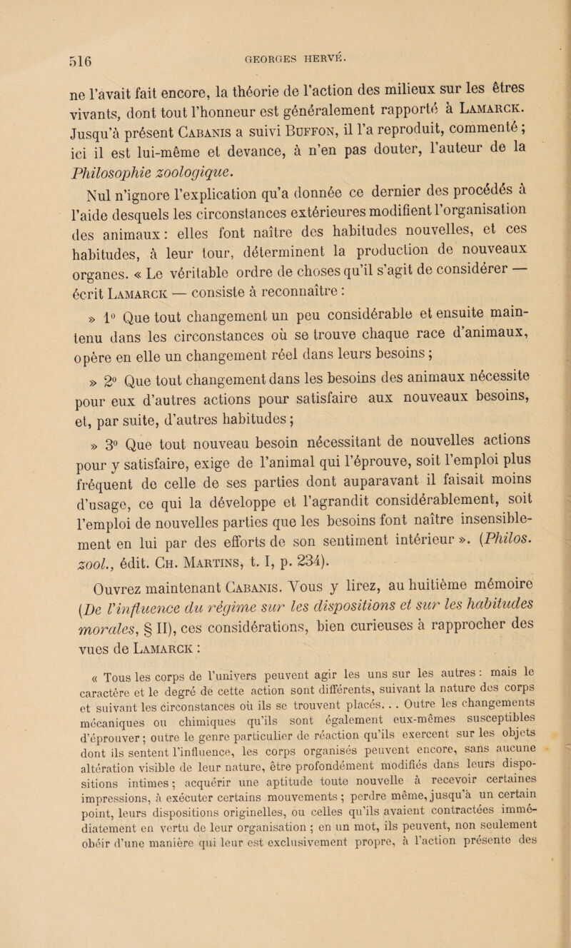 ne l’avait fait encore, la théorie de l’action des milieux sur les êtres vivants, dont tout l’honneur est généralement rapporté à Lamarck. Jusqu’à présent Cabanis a suivi Buffon, il l’a reproduit, commenté ; ici il est lui-même et devance, à n’en pas douter, l’auteur de la Philosophie zoologique. Nul n’ignore l’explication qu’a donnée ce dernier des procèdes A l’aide desquels les circonstances extérieures modifient 1 organisation des animaux : elles font naître des habitudes nouvelles, et ces habitudes, à leur tour, déterminent la production de nouveaux organes. « Le véritable ordre de choses qu’il s’agit de considérer — écrit Lamarck — consiste à reconnaître : » 1° Que tout changement un peu considérable et ensuite main¬ tenu dans les circonstances où se trouve chaque race d animaux, opère en elle un changement réel dans leurs besoins ; » 2° Que tout changement dans les besoins des animaux nécessite pour eux d’autres actions pour satisfaire aux nouveaux besoins, et, par suite, d’autres habitudes ; » 3° Que tout nouveau besoin nécessitant de nouvelles actions pour y satisfaire, exige de l’animal qui l’éprouve, soit 1 emploi plus fréquent de celle de ses parties dont auparavant il faisait moins d’usage, ce qui la développe et l’agrandit considérablement, soit l’emploi de nouvelles parties que les besoins font naître insensible¬ ment en lui par des efforts de son sentiment intérieur ». (Philos. zool., édit. Ch. Martins, t. I, p. 234). Ouvrez maintenant Cabanis. Vous y lirez, au huitième mémoire [De Vinfluence du régime sur les dispositions et sur les habitudes morales, § II), ces considérations, bien curieuses à rapprocher des vues de Lamarck : « Tous les corps de l’univers peuvent agir les uns sur les autres : mais le caractère et le degré de cette action sont différents, suivant la nature des corps et suivant les circonstances où ils se trouvent placés. . . Outre les changements mécaniques ou chimiques qu’ils sont également eux-mêmes susceptibles d’éprouver; outre le genre particulier de réaction qu’ils exercent sur les objets dont ils sentent l’influence, les corps organisés peuvent encore, sans aucune altération visible de leur nature, être profondément modifiés dans leurs dispo¬ sitions intimes ; acquérir une aptitude toute nouvelle à recevoir certaines impressions, à exécuter certains mouvements; perdre même, jusqu à un certain point, leurs dispositions originelles, ou celles qu’ils avaient contractées immé¬ diatement en vertu de leur organisation ; en un mot, ils peuvent, non seulement obéir d’une manière qui leur est exclusivement propre, à l’action présente des