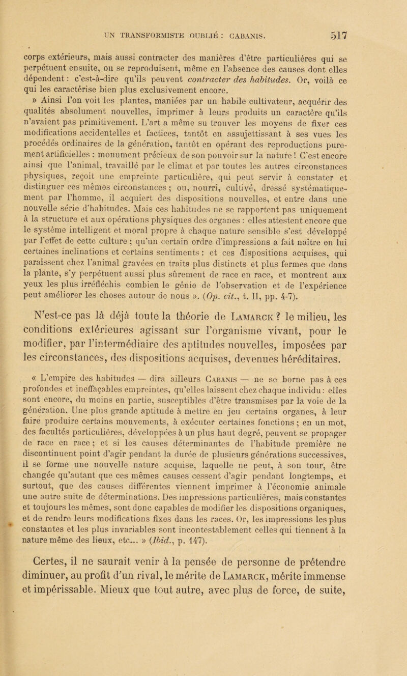 corps extérieurs, mais aussi contracter des manières d’être particulières qui se perpétuent ensuite, ou se reproduisent, même en l’absence des causes dont elles dépendent : c’est-à-dire qu’ils peuvent contracter des habitudes. Or, voilà ce qui les caractérise bien plus exclusivement encore. » Ainsi l’on voit les plantes, maniées par un habile cultivateur, acquérir des qualités absolument nouvelles, imprimer à leurs produits un caractère qu’ils n’avaient pas primitivement. L’art a même su trouver les moyens de fixer ces modifications accidentelles et factices, tantôt en assujettissant à ses vues les procédés ordinaires de la génération, tantôt en opérant des reproductions pure¬ ment artificielles : monument précieux de son pouvoir sur la nature ! C’est encore ainsi que l’animal, travaillé par le climat et par toutes les autres circonstances physiques, reçoit une empreinte particulière, qui peut servir à constater et distinguer ces mêmes circonstances ; ou, nourri, cultivé, dressé systématique¬ ment par l’homme, il acquiert des dispositions nouvelles, et entre dans une nouvelle série d’habitudes. Mais ces habitudes ne se rapportent pas uniquement à la structure et aux opérations physiques des organes : elles attestent encore que le système intelligent et moral propre à chaque nature sensible s’est développé par l’effet de cette culture ; qu’un certain ordre d’impressions a fait naître en lui certaines inclinations et certains sentiments : et ces dispositions acquises, qui paraissent chez l’animal gravées en traits plus distincts et plus fermes que dans la plante, s’y perpétuent aussi plus sûrement de race en race, et montrent aux yeux les plus irréfléchis combien le génie de l’observation et de l’expérience peut améliorer les choses autour de nous ». (Op. cit., t. II, pp. 4-7). N’est-ce pas là déjà toute la théorie de Lamarck ? le milieu, les conditions extérieures agissant sur l’organisme vivant, pour le modifier, par l’intermédiaire des aptitudes nouvelles, imposées par les circonstances, des dispositions acquises, devenues héréditaires. « L’empire des habitudes — dira ailleurs Cabanis — no se borne pas à ces profondes et ineffaçables empreintes, qu’elles laissent chez chaque individu: elles sont encore, du moins en partie, susceptibles d’être transmises par la voie de la génération. Une plus grande aptitude à mettre en jeu certains organes, à leur faire produire certains mouvements, à exécuter certaines fonctions ; en un mot, des facultés particulières, développées à un plus haut degré, peuvent se propager de race en race ; et si les causes déterminantes de l’habitude première ne discontinuent point d’agir pendant la durée de plusieurs générations successives, il se forme une nouvelle nature acquise, laquelle ne peut, à son tour, être changée qu’autant que ces mêmes causes cessent d’agir pendant longtemps, et surtout, que des causes différentes viennent imprimer à l’économie animale une autre suite de déterminations. Des impressions particulières, mais constantes et toujours les mêmes, sont donc capables de modifier les dispositions organiques, et de rendre leurs modifications fixes dans les races. Or, les impressions les plus constantes et les plus invariables sont incontestablement celles qui tiennent à la nature même des lieux, etc... » (Ibid., p. 147). Certes, il ne saurait venir à la pensée de personne de prétendre diminuer, au profit d’un rival, le mérite de Lamarck, mérite immense et impérissable. Mieux que tout autre, avec plus de force, de suite,