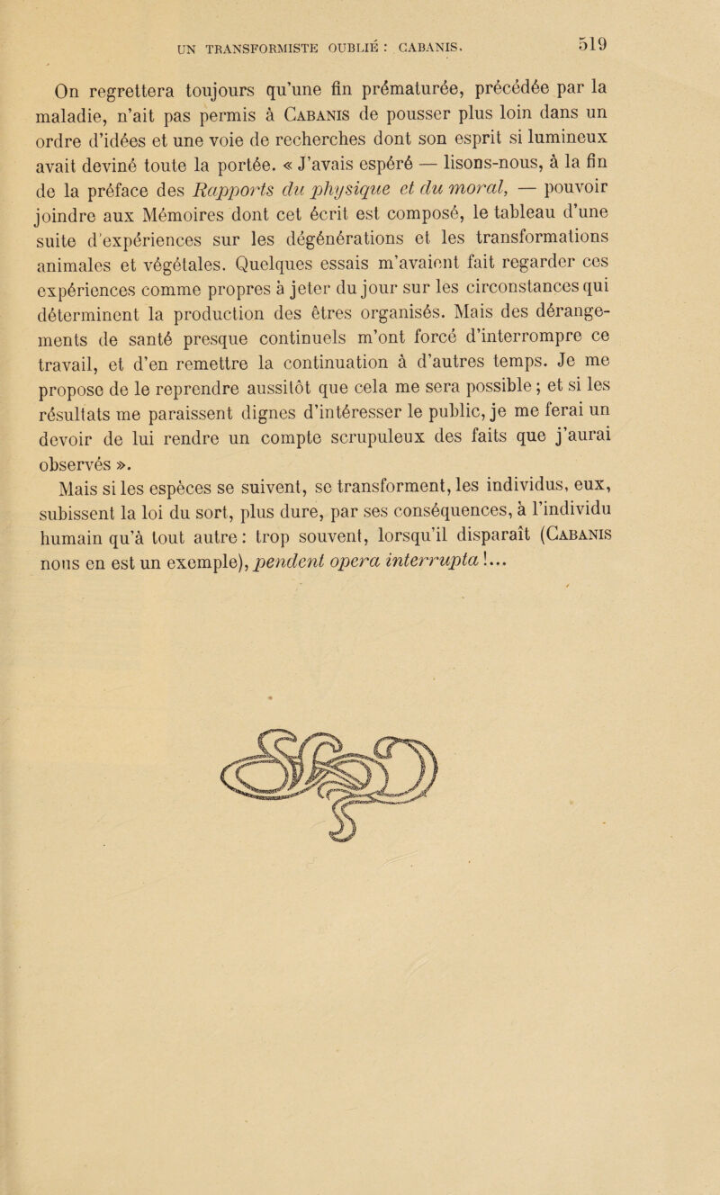 On regrettera toujours qu’une fin prématurée, précédée par la maladie, n’ait pas permis à Cabanis de pousser plus loin dans un ordre d’idées et une voie de recherches dont son esprit si lumineux avait deviné toute la portée. « J’avais espéré — lisons-nous, à la fin de la préface des Rapports du physique et du moral, — pouvoir joindre aux Mémoires dont cet écrit est composé, le tableau d’une suite d’expériences sur les dégénérations et les transformations animales et végétales. Quelques essais m’avaient fait regarder ces expériences comme propres à jeter du jour sur les circonstances qui déterminent la production des êtres organisés. Mais des dérange¬ ments de santé presque continuels m’ont forcé d’interrompre ce travail, et d’en remettre la continuation à d’autres temps. Je me propose de le reprendre aussitôt que cela me sera possible ; et si les résultats me paraissent dignes d’intéresser le public, je me ferai un devoir de lui rendre un compte scrupuleux des faits que j’aurai observés ». Mais si les espèces se suivent, se transforment, les individus, eux, subissent la loi du sort, plus dure, par ses conséquences, à l’individu humain qu’à tout autre: trop souvent, lorsqu’il disparaît (Cabanis nous en est un exemple),pendent opéra interrupta !...