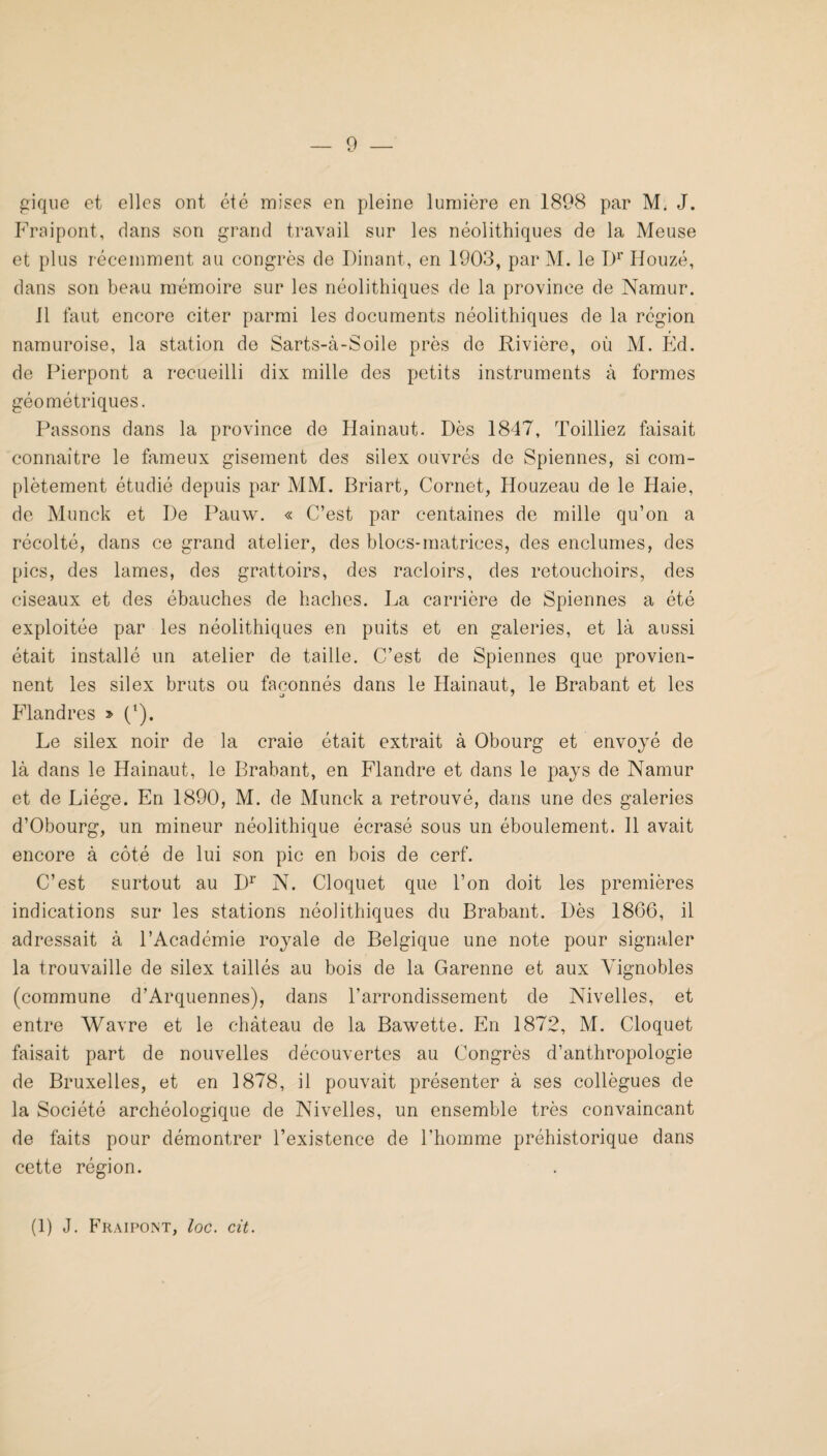 gique et elles ont été mises en pleine lumière en 1898 par M. J. Fraipont, dans son grand travail sur les néolithiques de la Meuse et plus récemment au congrès de Dinant, en 1903, par M. le 1)^’ Houzé, dans son beau radmoire sur les néolithiques de la province de Namur. 11 faut encore citer parmi les documents néolithiques de la région namuroise, la station de Sarts-à-Soile près de Rivière, où M. Ed. de Fierpont a recueilli dix mille des petits instruments à formes géométriques. Passons dans la province de Hainaut. Dès 1847, Toilliez faisait connaître le fameux gisement des silex ouvrés de Spiennes, si com¬ plètement étudié depuis par MM. Briart, Cornet, Houzeau de le Haie, de Munck et De Pauw. « C’est par centaines de mille qu’on a récolté, dans ce grand atelier, des blocs-matrices, des enclumes, des pics, des lames, des grattoirs, des racloirs, des retouchoirs, des ciseaux et des ébauches de haches. La carrière de Spiennes a été exploitée par les néolithiques en puits et en galeries, et là aussi était installé un atelier de taille. C’est de Spiennes que provien¬ nent les silex bruts ou façonnés dans le Hainaut, le Brabant et les Flandres > ('). Le silex noir de la craie était extrait à Obourg et envoyé de là dans le Hainaut, le Brabant, en Flandre et dans le pays de Namur et de Liège. En 1890, M. de Munck a retrouvé, dans une des galeries d’Obourg, un mineur néolithique écrasé sous un éboulement. 11 avait encore à côté de lui son pic en bois de cerf. C’est surtout au D^ N. Cloquet que l’on doit les premières indications sur les stations néolithiques du Brabant. Dès 1866, il adressait à l’Académie royale de Belgique une note pour signaler la trouvaille de silex taillés au bois de la Garenne et aux Vignobles (commune d’Arquennes), dans l’arrondissement de Nivelles, et entre Wavre et le château de la Bawette. En 1872, M. Cloquet faisait part de nouvelles découvertes au Congrès d’anthropologie de Bruxelles, et en 1878, il pouvait présenter à ses collègues de la Société archéologique de Nivelles, un ensemble très convaincant de faits pour démontrer l’existence de l’homme préhistorique dans cette région. (1) J. Fraipont, loc. cit.