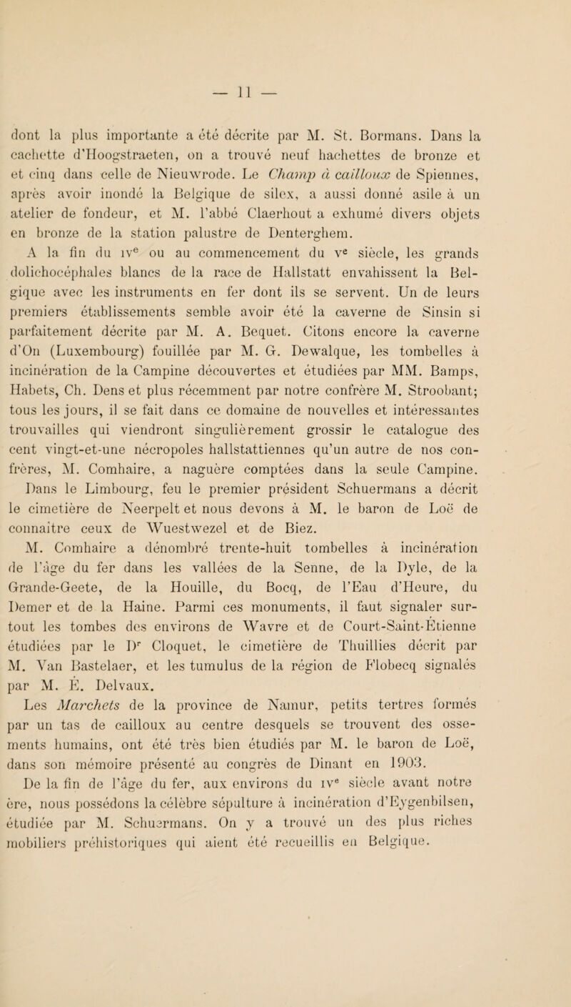 dont la plus importante a été décrite par M. St. Bormans. Dans la cachette d’Hoogstraeten, on a trouvé neuf hachettes de bronze et et cinq dans celle de Nieuwrode. Le Champ à cailloux de Spiennes, après avoir inondé la Belgique de silex, a aussi donné asile à un atelier de fondeur, et M. l’abbé Claerhout a exhumé divers objets en bronze de la station palustre de Denterghem. A la fin du iv® ou au commencement du v^ siècle, les grands dolichocéphales blancs de la race de Hallstatt envahissent la Bel¬ gique avec les instruments en fer dont ils se servent. Un de leurs premiers établissements semble avoir été la caverne de Sinsin si parfaitement décrite par AI. A. Bequet. Citons encore la caverne d’On (Luxembourg) fouillée par M. G. Dewalque, les tombelles à incinération de la Campine découvertes et étudiées par MAL Bamps, Habets, Ch. Dens et plus récemment par notre confrère M. Stroobant; tous les jours, il se fait dans ce domaine de nouvelles et intéressantes trouvailles qui viendront singulièrement grossir le catalogue des cent vingt-et-une nécropoles hallstattiennes qu’un autre de nos con¬ frères, AI. Comhaire, a naguère comptées dans la seule Campine. Dans le Limbourg, feu le premier président Schuermans a décrit le cimetière de Neerpelt et nous devons à M. le baron de Loë de connaître ceux de Wuestwezel et de Biez. AL Comhaire a dénombré trente-huit tombelles à incinération de ràge du fer dans les vallées de la Senne, de la Djle, de la Grande-Geete, de la Houille, du Bocq, de l’Eau d’Heure, du Demer et de la Haine. Parmi ces monuments, il faut signaler sur¬ tout les tombes des environs de Wavre et de Court-Saint-Etienne étudiées par le D'* Cloquet, le cimetière de Thuillies décrit par AI. Van Bastelaer, et les tumulus de la région de Flobecq signalés par AL E. Del vaux. Les Marchets de la province de Namur, petits tertres formés par un tas de cailloux au centre desquels se trouvent des osse¬ ments humains, ont été très bien étudiés par M. le baron de Loë, dans son mémoire présenté au congrès de Dinant en 1903. De la fin de l’âge du fer, aux environs du iv® siècle avant notre ère, nous possédons la célèbre sépulture à incinération d’Eygenbilsen, étudiée par AL Schuermans. On y a trouvé un des plus riches mobiliers préhistoriques qui aient été recueillis en Belgique.