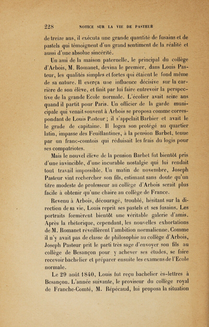 de treize ans, il exécuta une grande quantité de fusains et de pastels qui témoignent d’un grand sentiment de la réalité et aussi d’une absolue sincérité. Un ami de la maison paternelle, le principal du collège d’Arbois, M. Romanet, devina le premier, dans Louis Pas¬ teur, les qualités simples et fortes qui étaient le fond même de sa nature. Il exerça une influence décisive sur la car¬ rière de son élève, et finit par lui faire entrevoir la perspec¬ tive de la grande Ecole normale. L’écolier avait seize ans quand il partit pour Paris. Un officier de la garde muni¬ cipale qui venait souvent à Arbois se proposa comme corres¬ pondant de Louis Pasteur ; il s’appelait Barbier et avait le le grade de capitaine. Il logea son protégé au quartier latin, impasse des Feuillantines, à la pension Barbet, tenue par un franc-comtois qui réduisait les Irais du logis pour ses compatriotes. Mais le nouvel élève de la pension Barbet fut bientôt pris d’une invincible, d’une incurable nostalgie qui lui rendait tout travail impossible. Un matin de novembre, Joseph Pasteur vint rechercher son fils, estimant sans doute qu’un titre modeste de professeur au collège d’Arbois serait plus facile à obtenir qu’une chaire au collège de France. Revenu à Arbois, découragé, troublé, hésitant sur la di¬ rection de sa vie, Louis reprit ses pastels et ses fusains. Les portraits formèrent bientôt une véritable galerie d’amis. Après la rhétorique, cependant, les nouvelles exhortations de M. Romanet réveillèrent l’ambition normalienne. Comme il n’y avait pas déclassé de philosophie au collège d’Arbois, Joseph Pasteur prit le parti très sage d’envoyer son fils au collège de Besançon pour y achever ses études, se faire recevoir bachelier et préparer ensuite les examens de l’Ecole normale. Le 29 août 1840, Louis fut reçu bachelier ès-lettres à Besançon. L’année suivante, le proviseur du collège royal de Franche-Comté, M. Répécaud, lui proposa la situation