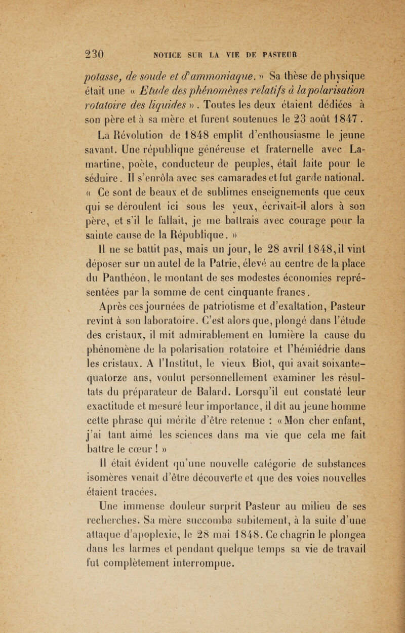 potasse, de soude et cPammoniaque. » Sa thèse de physique était une « Etude des phénomènes relatifs à la polarisation rotatoire des liquides » . Toutes les deux étaient dédiées à son père et à sa mère et furent soutenues le 23 août 1847 . La Révolution de 1848 emplit d’enthousiasme le jeune savant. Une république généreuse et fraternelle avec La¬ martine, poète, conducteur de peuples, était faite pour le séduire. Il s’enrôla avec ses camarades et lut garde national. « Ce sont de beaux et de sublimes enseignements que ceux qui se déroulent ici sous les yeux, écrivait-il alors à son père, et s’il le fallait, je me battrais avec courage pour la sainte cause de la République. » 11 ne se battit pas, mais un jour, le 28 avril 1848,il vint déposer sur un autel de la Patrie, élevé au centre de la place du Panthéon, le montant de ses modestes économies repré¬ sentées par la somme de cent cinquante francs. Après ces journées de patriotisme et d’exaltation, Pasteur revint à son laboratoire. C’est alors que, plongé dans l’étude des cristaux, il mit admirablement en lumière la cause du phénomène de la polarisation rotatoire et l’hémiédrie dans les cristaux. A l’Institut, le vieux Biot, qui avait soixante- quatorze ans, voulut personnellement examiner les résul¬ tats du préparateur de Balard. Lorsqu’il eut constaté leur exactitude et mesuré leur importance, il dit au jeune homme cette phrase qui mérite d’être retenue : «Mon cher enfant, j’ai tant aimé les sciences dans ma vie que cela me fait battre le cœur ! » 11 était évident qu’une nouvelle catégorie de substances isomères venait d’être découverte et que des voies nouvelles étaient tracées. Une immense douleur surprit Pasteur au milieu de ses recherches. Sa mère succomba subitement, à la suite d’une attaque d’apoplexie, le 28 mai 1848. Ce chagrin le plongea dans les larmes et pendant quelque temps sa vie de travail fut complètement interrompue.