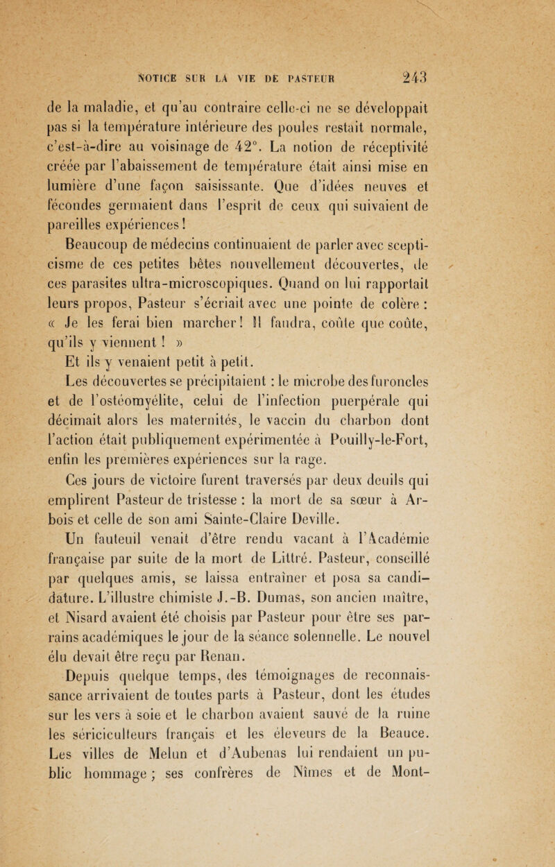 de la maladie, et qu’au contraire celle-ci ne se développait pas si la température intérieure des poules restait normale, c’est-à-dire au voisinage de 42°. La notion de réceptivité créée par l’abaissement de température était ainsi mise en lumière d’une façon saisissante. Que d’idées neuves et fécondes germaient dans l’esprit de ceux qui suivaient de pareilles expériences ! Beaucoup de médecins continuaient de parler avec scepti¬ cisme de ces petites bêtes nouvellement découvertes, de ces parasites ultra-microscopiques. Quand on lui rapportait leurs propos, Pasteur s’écriait avec une pointe de colère : « Je les ferai bien marcher! SI faudra, coûte que coûte, qu’ils y viennent ! » Et ils y venaient petit à petit. Les découvertes se précipitaient :1e microbe des furoncles et de l’ostéomyélite, celui de l’infection puerpérale qui décimait alors les maternités, le vaccin du charbon dont l’action était publiquement expérimentée à Pouilly-le-Fort, enfin les premières expériences sur la rage. Ces jours de victoire furent traversés par deux deuils qui emplirent Pasteur de tristesse : la mort de sa sœur à Ar- bois et celle de son ami Sainte-Claire Deville. Un fauteuil venait d’être rendu vacant à l’.4cadémie française par suite de la mort de Littré. Pasteur, conseillé par quelques amis, se laissa entraîner et posa sa candi¬ dature. L’illustre chimiste J.-B. Dumas, son ancien maître, et INisard avaient été choisis par Pasteur pour être ses par¬ rains académiques le jour de la séance solennelle. Le nouvel élu devait être reçu par Renan. Depuis quelque temps, des témoignages de reconnais¬ sance arrivaient de toutes parts à Pasteur, dont les études sur les vers à soie et le charbon avaient sauvé de la ruine les sériciculteurs français et les éleveurs de la Beauce. Les villes de Melun et d’Aubenas lui rendaient un pu¬ blic hommage ; ses confrères de Nîmes et de Mont-