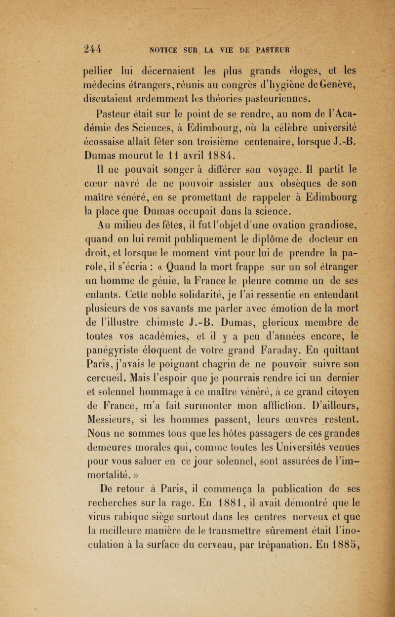 pellier lui décernaient les plus grands éloges, et les médecins étrangers, réunis au congrès d’hygiène de Genève, discutaient ardemment les théories pasteuriennes. Pasteur était sur le point de se rendre, au nom de T Aca¬ démie des Sciences, à Edimbourg, où la célèbre université écossaise allait fêter son troisième centenaire, lorsque J.-B. Dumas mourut le 11 avril 1884. Il ne pouvait songer à différer son voyage. Il partit le cœur navré de ne pouvoir assister aux obsèques de son maître vénéré, en se promettant de rappeler à Edimbourg la place que Dumas occupait dans la science. Au milieu des fêtes, il fut l’objet d une ovation grandiose, quand on lui remit publiquement le diplôme de docteur en droit, et lorsque le moment vint pour lui de prendre la pa¬ role, il s’écria : « Quand la mort frappe sur un sol étranger un homme de génie, la France le pleure comme un de ses entants. Cette noble solidarité, je l’ai ressentie en entendant plusieurs de vos savants me parler avec émotion de la mort de l’illustre chimiste J.-B. Dumas, glorieux membre de toutes vos académies, et il y a peu d’années encore, le panégyriste éloquent de votre grand Faraday. En quittant Paris, j’avais le poignant chagrin de ne pouvoir suivre son cercueil. Mais l’espoir que je pourrais rendre ici un dernier et solennel hommage à ce maître vénéré, à ce grand citoyen de France, m’a fait surmonter mon affliction. D’ailleurs, Messieurs, si les hommes passent, leurs œuvres restent. Nous ne sommes tous que les hôtes passagers de ces grandes demeures morales qui, comme toutes les Universités venues pour vous saluer en ce jour solennel, sont assurées de l’im¬ mortalité. » De retour à Paris, il commença la publication de ses recherches sur la rage. En 1881, il avait démontré que le virus rabique siège surtout dans les centres nerveux et que la meilleure manière de le transmettre sûrement était l’ino¬ culation à la surface du cerveau, par trépanation. En 1885,