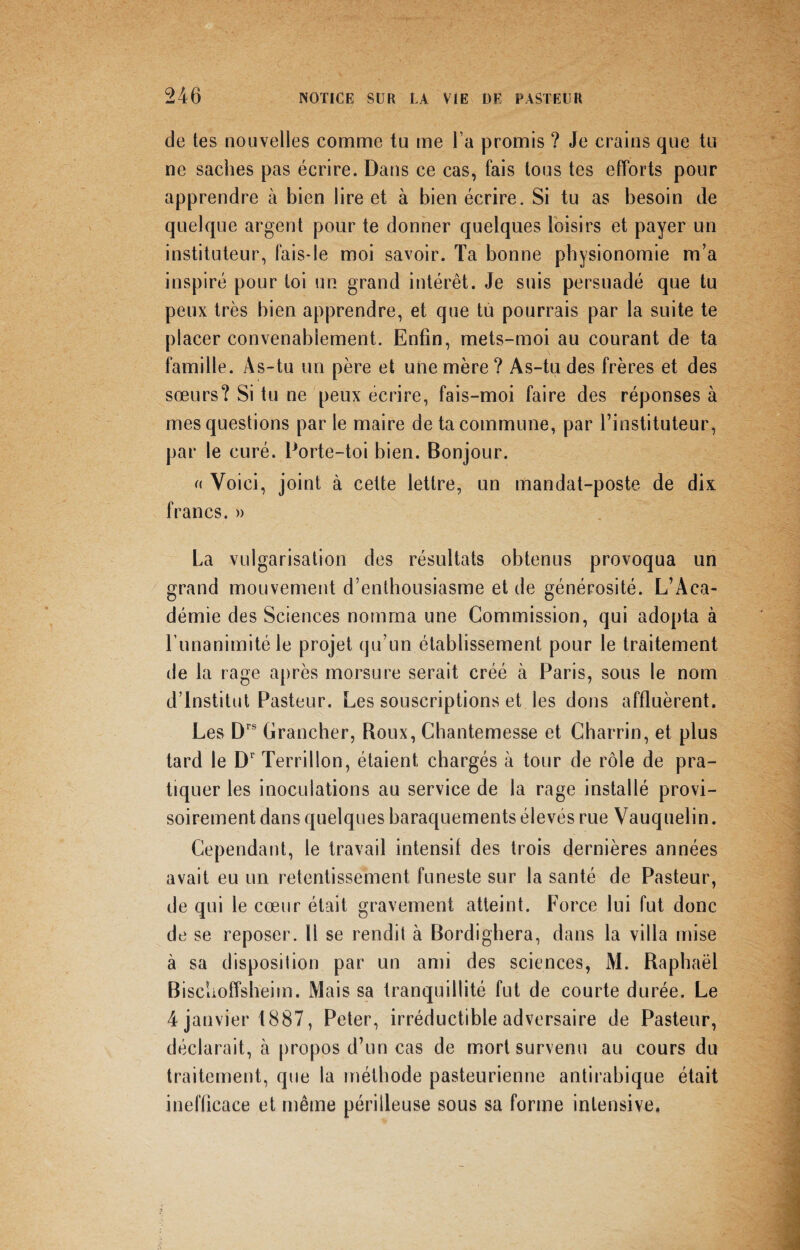 de tes nouvelles comme tu me l a promis ? Je crains que tu ne saches pas écrire. Dans ce cas, fais tous tes efforts pour apprendre à bien lire et à bien écrire. Si tu as besoin de quelque argent pour te donner quelques loisirs et payer un instituteur, fais-le moi savoir. Ta bonne physionomie m’a inspiré pour toi un grand intérêt. Je suis persuadé que tu peux très bien apprendre, et que tu pourrais par la suite te placer convenablement. Enfin, mets-moi au courant de ta famille. As-tu un père et une mère ? As-tu des frères et des sœurs? Si tu ne peux écrire, fais-moi faire des réponses à mes questions par le maire de ta commune, par l’instituteur, par le curé. Porte-toi bien. Bonjour. « Voici, joint à cette lettre, un mandat-poste de dix francs. » La vulgarisation des résultats obtenus provoqua un grand mouvement d’enthousiasme et de générosité. L’Aca¬ démie des Sciences nomma une Commission, qui adopta à l’unanimité le projet qu’un établissement pour le traitement de la rage après morsure serait créé à Paris, sous le nom d’institut Pasteur. Les souscriptions et les dons affluèrent. Les Drs Brancher, Roux, Chantemesse et Charrin, et plus tard le Dr Terril Ion, étaient chargés à tour de rôle de pra¬ tiquer les inoculations au service de la rage installé provi¬ soirement dans quelques baraquements élevés rue Vauquelin. Cependant, le travail intensif des trois dernières années avait eu un retentissement funeste sur la santé de Pasteur, de qui le cœur était gravement atteint. Force lui fut donc de se reposer. Il se rendit à Bordigbera, dans la villa mise à sa disposition par un ami des sciences, AL Raphaël Bischoffsheim. Alais sa tranquillité fut de courte durée. Le 4 janvier 1887, Peter, irréductible adversaire de Pasteur, déclarait, à propos d’un cas de mort survenu au cours du traitement, que la méthode pasteurienne antirabique était inefficace et même périlleuse sous sa forme intensive.