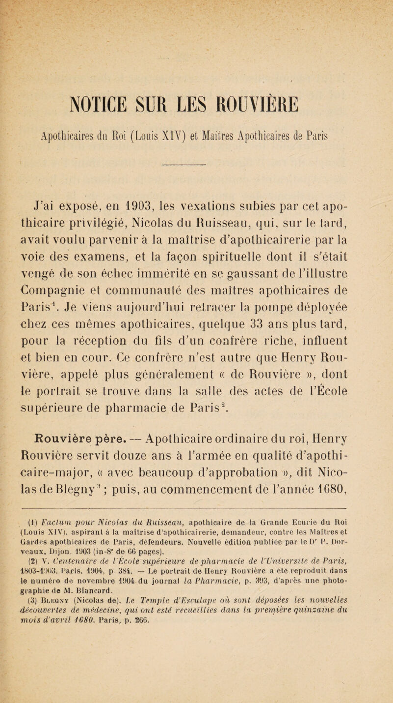 NOTICE SUR LES ROUVIÈRE Apothicaires du Roi (Louis XIV) et Maitres Apothicaires de Paris J’ai exposé, en 1903, les vexations subies par cet apo¬ thicaire privilégié, Nicolas du Ruisseau, qui, sur le tard, avait voulu parvenir à la maîtrise d’apothicairerie par la voie des examens, et la façon spirituelle dont il s’était vengé de son échec immérité en se gaussant de l’illustre Compagnie et communauté des maîtres apothicaires de Paris1. Je viens aujourd’hui retracer la pompe déployée chez ces mêmes apothicaires, quelque 33 ans plus tard, pour la réception du fils d’un confrère riche, influent et bien en cour. Ce confrère n’est autre que Henry Rou¬ vière, appelé plus généralement « de Rouvière », dont le portrait se trouve dans la salie des actes de l’École supérieure de pharmacie de Paris2 3. Rouvière père. — Apothicaire ordinaire du roi, Henry Rouvière servit douze ans à l’armée en qualité d’apothi- caire-major, « avec beaucoup d’approbation », dit Nico¬ las de Blegny 1 ; puis, au commencement de l’année 1680, (1) Factum pour Nicolas du Ruisseau, apothicaire de la Grande Ecurie du Iloi (Louis XIV), aspirant à la maîtrise d’apothicairerie, demandeur, contre les Maîtres et Gardes apothicaires de Paris, défendeurs. Nouvelle édition publiée par le Dr P. Dor- veaux, Dijon. 11)03 (in-8° de 66 pages). (2) V. Centenaire de l'École supérieure de pharmacie de PUniversité de Paris, 1803-1003. Paris, 1904, p. 384. — Le portrait de Henry Rouvière a été reproduit dans le numéro de novembre 1904 du journal la Pharmacie, p. 393, d'après une photo¬ graphie de M. Blancard. (3) Blegny (Nicolas de). Le Temple d’Esculape où sont déposées les nouvelles découvertes de médecine, qui ont esté recueillies dans la première quinzaine du mois d’avril 1680. Paris, p. 266.