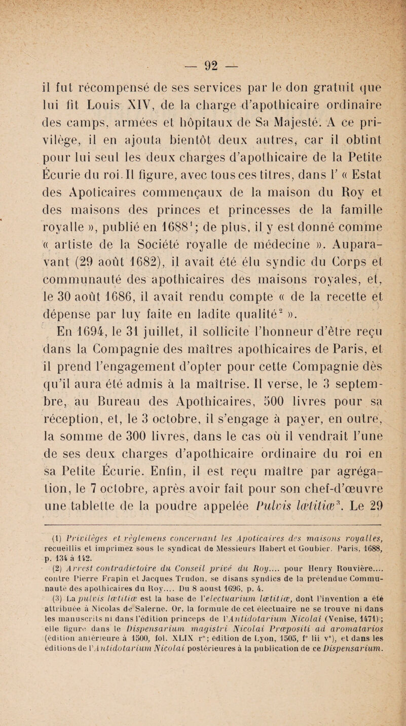 il fut récompensé de ses services par le don gratuit que lui fit Louis XIV, de la charge d’apothicaire ordinaire des camps, armées et hôpitaux de Sa Majesté. A ce pri¬ vilège, il en ajouta bientôt deux autres, car il obtint pour lui seul les deux charges d’apothicaire de la Petite Écurie du roi. Il figure, avec tous ces titres, dans Y « Estât des Apoticaires commençaux de la maison du Roy et des maisons des princes et princesses de la famille royalle », publié en 16881 ; de plus, il y est donné comme « artiste de la Société royalle de médecine ». Aupara¬ vant (29 août 1682), il avait été élu syndic du Corps et communauté des apothicaires des maisons royales, et, le 30 août 1686, il avait rendu compte « de la recette et dépense par luy faite en ladite qualité2 ». En 1694, le 31 juillet, il sollicite l’honneur d’être reçu dans la Compagnie des maîtres apothicaires de Paris, et il prend l’engagement d’opter pour cette Compagnie dès qu’il aura été admis à la maîtrise. Il verse, le 3 septem¬ bre, au Bureau des Apothicaires, 500 livres pour sa réception, et, le 3 octobre, il s’engage à payer, en outre, la somme de 300 livres, dans le cas où il vendrait l’une de ses deux charges d’apothicaire ordinaire du roi en r sa Petite Ecurie. Enfin, il est reçu maître par agréga¬ tion, le 7 octobre, après avoir fait pour son chef-d’œuvre une tablette de la poudre appelée Pulvis lœtitiœ3. Le 29 (1) Privilèges et règlemens concernant les Apoticaires des maisons royalles, recueillis et imprimez sous le syndicat de Messieurs Habert et Goubier. Paris, 1688, p. 134 à 142. (2) Arrest contradictoire du Conseil privé du Roy.... pour Henry Rouvière.... contre Pierre Frapin et Jacques Trudon, se disans syndics de la prétendue Commu¬ nauté des apothicaires du Roy.... Du 8 aoust 1696, p. 4. (3) La pulvis lœtitiœ est la base de Velectuarium lœtitiœ, dont l’invention a été attribuée à Nicolas de Salerne. Or, la formule de cet électuaire ne se trouve ni dans les manuscrits ni dans l’édition princeps de PAntidotarium Nicolai (Venise, 1471) ; elle figure dans le Dispensarium magistri Nicolai Prœpositi ad aromatarios (édition antérieure à 1500, fol. XLIX r°; édition de Lyon, 1505, f° lii v°), et dans les éditions de P Antidotarium Nicolai postérieures à la publication de ce Dispensarium.