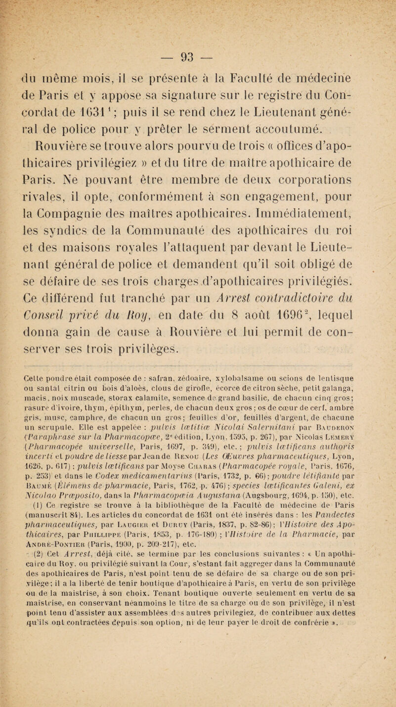 du même mois, il se présente à la Faculté de médecine de Paris et y appose sa signature sur le registre du Con¬ cordat de 16311 ; puis il se rend chez le Lieutenant géné¬ ral de police pour y prêter le serment accoutumé. Rouvière se trouve alors pourvu de trois « offices d’apo¬ thicaires privilégiez » et du titre de maître apothicaire de Paris. Ne pouvant être membre de deux corporations rivales, il opte, conformément à son engagement, pour la Compagnie des maîtres apothicaires. Immédiatement, les syndics de la Communauté des apothicaires du roi et des maisons royales l’attaquent par devant le Lieute¬ nant général de police et demandent qu’il soit obligé de se défaire de ses trois charges .d’apothicaires privilégiés. Ce différend fut tranché par un Arrest contradictoire du Conseil privé du Roy, en date du 8 août 16962, lequel donna gain de cause à Rouvière et lui permit de con¬ server ses trois privilèges. Celle poudre était composée de : safran, zédoaire, xylobalsame ou scions de lenlisque ou santal citrinou bois d’aloès, clous de girofle, écorce de citron sèche, petit galanga, macis, noix muscade, storax calamite, semence de grand basilic, de chacun cinq gros; rasure d’ivoire, thym, épithym, perles, de chacun deux gros ; os de cœur de cerf, ambre gris, musc, camphre, de chacun un gros; feuilles d’or, feuilles d’argent, de chacune un scrupule. Elle est appelée : pulvis lætitiæ Nicolai Salernitani par Bauoeron (Paraphrase sur la Pharmacopœe, 2 e édition, Lyon, 1593, p. 2G7), par Nicolas Lemery (Pharmacopée universelle, Paris, 1697, p. 349), etc. ; pulvis lœtificans authoris incerti et poudre de liesse par Jean de Renou (Les Œuvres pharmaceutiques, Lyon, 1626, p. 617) ; pulvis lœtificans par Moyse Cuaras (Pharmacopée royale, Paris, 1676, p. 233) et dans le Codex medicamentarius (Paris, 1732, p. 66) ; poudre létifianté par Baume (Êl-émens de pharmacie, Paris, 1762, -p. 476); species lœtifïcantes Galeni, ex Nicolao Prœposito, dans la Pharmacopœia Augustana (Augsbourg, 1694, p. 150), etc. (1) Ce registre se trouve à la bibliothèque de la Faculté de médecine de Paris (manuscrit 84). Les articles du concordat de 1631 ont été insérés dans : les Pandectes pharmaceutiques, par Laugier et Duruy (Paris, 1837, p. 82-86); PHistoire des Apo¬ thicaires, par PuiLLippE (Paris, 1853, p. 176-180) ; VHistoire de la Pharmacie, par André-Pontier (Paris, 1900, p. 209-217), etc. (2) Cet Arrest, déjà cité, se termine par les conclusions suivantes: « Un apothi¬ caire du Roy, ou privilégié suivant la Cour, s’estant fait aggregerdans la Communauté des apothicaires de Paris, n’est point tenu de se défaire de sa charge ou de son pri¬ vilège; il a la liberté de tenir boutique d’apothicaire à Paris, en vertu de son privilège ou de la maistrise, à son choix. Tenant boutique ouverte seulement en vertu de sa maistrise, en conservant néanmoins le titre de sa charge ou de son privilège, il n’est point tenu d’assister aux assemblées d s autres privilégiez, de contribuer aux dettes qu’ils ont contractées depuis son option, ni de leur payer le droit de confrérie ».