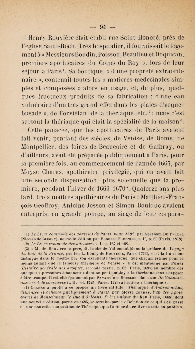 Henry Rouvière était établi rue Saint-Honoré, près de l’église Saint-Roch. Très hospitalier, il fournissait le loge¬ ment à « Messieurs Rondin, Poisson, Beaulieu et Doquican, premiers apothicaires du Corps du Roy », lors de leur séjour à Paris1. Sa boutique, « d’une propreté extraordi¬ naire )), contenait toutes les a matières médecinales sim¬ ples et composées » alors en usage, et, de plus, quel¬ ques fructueux produits de sa fabrication : « une eau vulnéraire d’un très grand effet dans les plaies d’arque- busade », de l’orviétan, de la thériaque, etc.2; mais c’est surtout la thériaque qui était la spécialité de la maison3. Cette panacée, que les apothicaires de Paris avaient fait venir, pendant des siècles, de Venise, de Rome, de Montpellier, des foires de Beaucaire et de Guibray, ou d’ailleurs, avait été préparée publiquement à Paris, pour la première fois, au commencement de l’année 1667, par Movse Charas, apothicaire privilégié, qui en avait fait une seconde dispensation, plus solennelle que la pre¬ mière, pendant l’hiver de 1669-16704. Quatorze ans plus tard, trois maîtres apothicaires de Paris : Matthieu-Fran¬ çois Geoffroy, Antoine Josson et Simon Boulduc avaient entrepris, en grande pompe, au siège de leur corpora- (1) Le Livre commode des adresses de Paris pour 1692, par Abraham Du Pradel (Nicolas de Bleüny), nouvelle édition par Edouard Fournier, t. II, p. 69 (Paris, 1878). (2) Le Livre commode des adresses, t I, p. 167 et 168. (3) « M. de Rouvière le père, dit l’abbé de Vallemont (dans la préface du Voyage du tour de la France, par feu L. Henry dé Rouvière, Paris, 1713), s’est fait un nom distingué dans le monde par son excellente thériaque, que chacun estime pour le moins autant que la fameuse thériaque de Venise ». 11 est mentionné par Pomet (Histoire générale des drogues, seconde partie, p. 62, Paris, 1694) au nombre des quelques « p rsonnes d’honneur » dont on peut employer la thériaque sans s’exposer à être trompé. Il est cité également par Savary des Bruslons dans son Dictionnaire universel de commerce (t. II, col. 1725, Paris, 1723) à l’article « Thériaque ». (4) Charas a publié à ce propos un livre intitulé: Thériaque dJAndromachus, dispensée et achevée publiquement a Paris par Moyse Ciiaras, l'un des Apoti- cadres de Monseigneur le Duc d'Orléans, Frère unique du Roy (Paris, 1668), dont une nouvelle édition, parue en 1683, se termine par la « Relation de ce qui s’est passé en une nouvelle composition de Thériaque que l’auteur de ce livre a faite en public ».