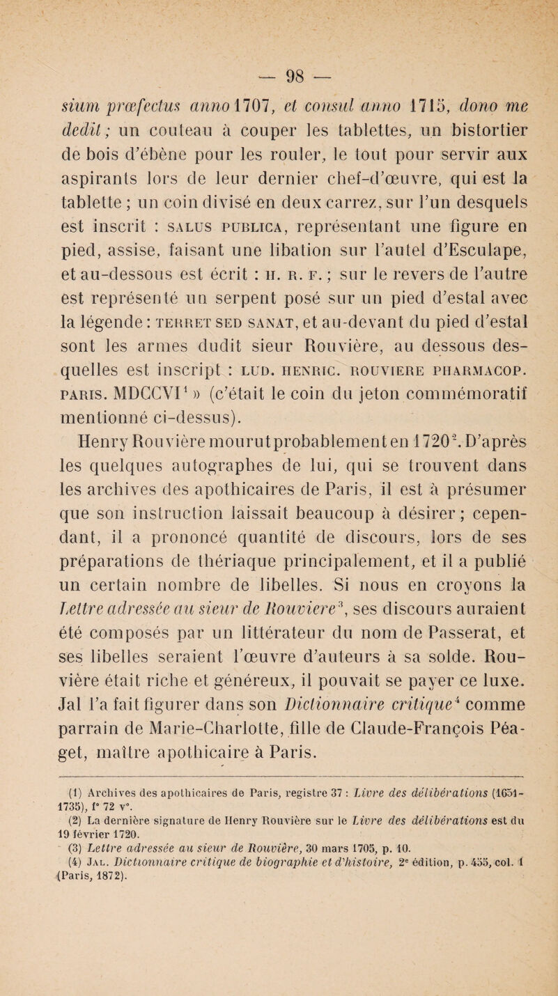 sium prœfectu:s an no 1707, consul anno 1715, dono me dédit; un couteau à couper les tablettes, un bistortier de bois d’ébène pour les rouler, le tout pour servir aux aspirants lors de leur dernier chef-d’œuvre, qui est la tablette ; un coin divisé en deux carrez, sur l’un desquels est inscrit : sa lus publica, représentant une figure en pied, assise, faisant une libation sur l’autel d’Esculape, et au-dessous est écrit : u. r. f. ; sur le revers de l’autre est représenté un serpent posé sur un pied d’estal avec la légende : ter rut sed sanat, et au-devant du pied d’estal sont les armes dudit sieur Rouvière, au dessous des¬ quelles est inscript : lud. henric. rouviere pharmacop. paris. MDCCVI1 2 )) (c’était le coin du jeton commémoratif mentionné ci-dessus). Henry Rou vière mourutprobablementen 1720 '. D’après les quelques autographes de lui, qui se trouvent dans les archives des apothicaires de Paris, il est à présumer que son instruction laissait beaucoup à désirer; cepen¬ dant, il a prononcé quantité de discours, lors de ses préparations de thériaque principalement, et il a publié un certain nombre de libelles. Si nous en crovons la ij Lettre adressée au sieur de Rouviere3 4, ses discours auraient été composés par un littérateur du nom de Passerat, et ses libelles seraient l’œuvre d’auteurs à sa solde. Rou¬ vière était riche et généreux, il pouvait se payer ce luxe. Jal l’a fait figurer dans son Dictionnaire critique4 comme parrain de Marie-Charlotte, fille de Claude-François Péa- get, maître apothicaire à Paris. (1) Archives des apothicaires de Paris, registre 37 : Livre des délibérations (1651- 1735), V 72 y. (2) La dernière signature de Henry Rouvière sur le Livre des délibérations est du 19 février 1720. (3) Lettre adressée au sieur de Rouvière, 30 mars 1705, p. 10. (4) Jal. Dictionnaire critique de biographie et d'histoire, 2e édition, p. 455, col. 1 {Paris, 1872).