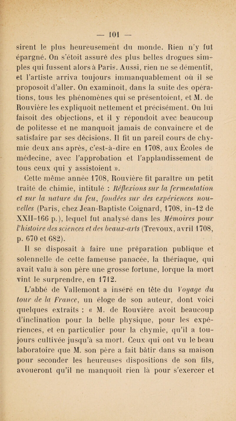 sirent le plus heureusement du monde. Rien n’y fut épargné. On s’étoit assuré des plus belles drogues sim¬ ples qui fussent alors à Paris. Aussi, rien ne se démentit, et l’artiste arriva toujours immanquablement où il se proposoit d’aller. On examinoit, dans la suite des opéra¬ tions, tous les phénomènes qui se présentoient., et M. de Rouvière les expliquoit nettement et précisément. On lui faisoit des objections, et il y répondoit avec beaucoup de politesse et ne manquoit jamais de convaincre et de satisfaire par ses décisions. Il fit un pareil cours de chy- mie deux ans après, c’est-à-dire en 1708, aux Écoles de médecine, avec l’approbation et l’applaudissement de tous ceux qui y assistoient ». Cette même année 1708, Rouvière fit paraître un petit traité de chimie, intitulé : Réflexions sur la fermentation et sur la nature du feu, fondées sur des expériences nou¬ velles (Paris, chez Jean-Raptiste Coignard, 1708, in-12 de XXII-16G p.), lequel fut analysé dans les Mémoires pour rhistoire des sciences et des beaux-arts (Trévoux, avril 1708, p. 670 et 682). Il se disposait à faire une préparation publique et solennelle de cette fameuse panacée, la thériaque, qui avait valu à son père une grosse fortune, lorque la mort vint le surprendre, en 1712. L’abbé de Vallemont a inséré en tête du Voyage du tour de la France, un éloge de son auteur, dont voici quelques extraits : « M. de Rouvière avoit beaucoup d’inclination pour la belle physique, pour les expé¬ riences, et en particulier pour la chymie, qu’il a tou¬ jours cultivée jusqu’à sa mort. Ceux qui ont vu le beau laboratoire que M. son père a fait bâtir dans sa maison pour seconder les heureuses dispositions de son fils, avoueront qu’il ne manquoit rien là pour s’exercer et