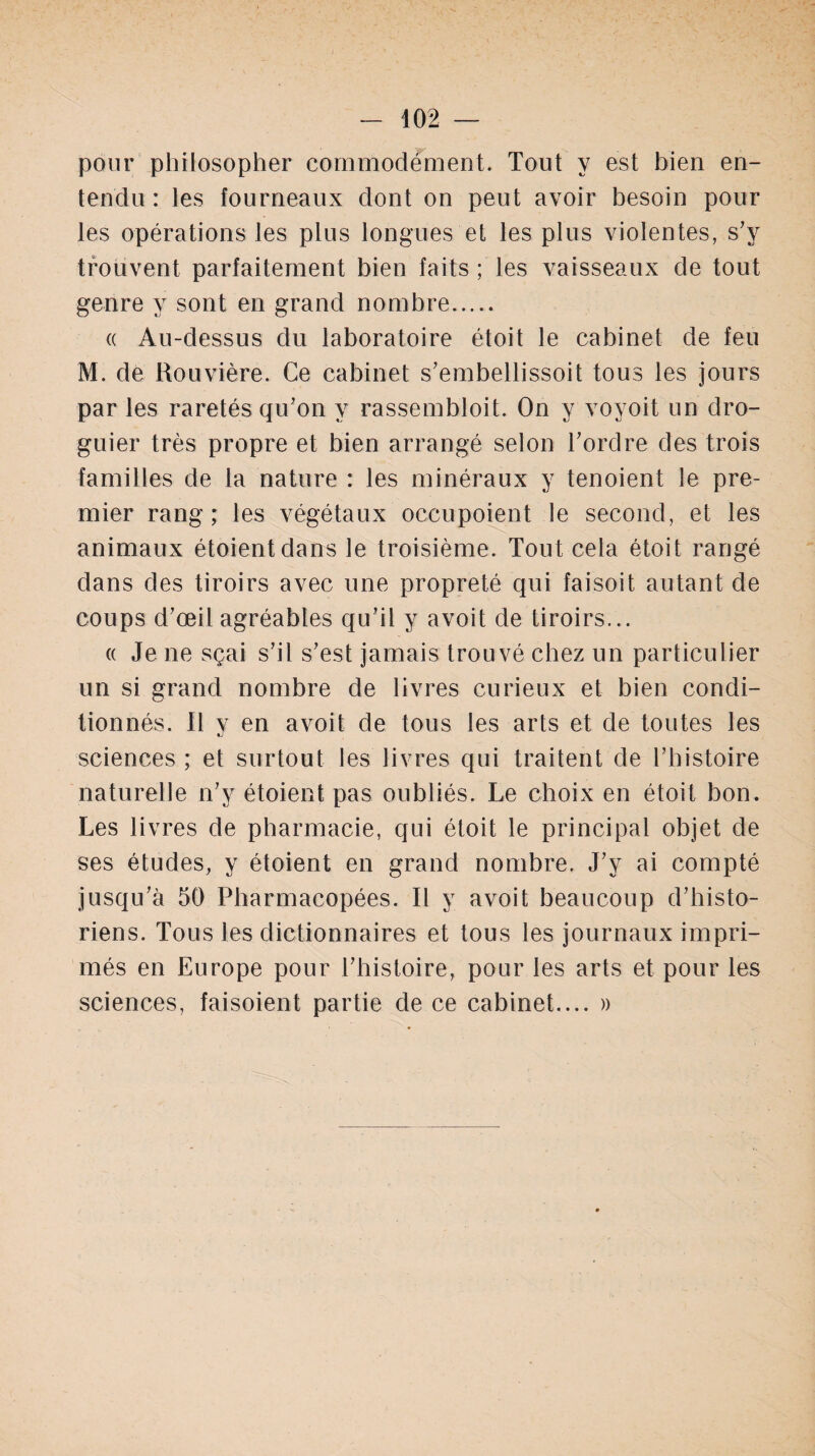 pour philosopher commodément. Tout y est bien en¬ tendu : les fourneaux dont on peut avoir besoin pour les opérations les plus longues et les plus violentes, s’v trouvent parfaitement bien faits ; les vaisseaux de tout genre y sont en grand nombre. « Au-dessus du laboratoire étoit le cabinet de feu M. de Rouvière. Ce cabinet s’embellissoit tous les jours par les raretés qu’on y rassembloit. On y voyoit un dro- guier très propre et bien arrangé selon l’ordre des trois familles de la nature : les minéraux y tenoient le pre¬ mier rang ; les végétaux occupoient le second, et les animaux étoientdans le troisième. Tout cela étoit rangé dans des tiroirs avec une propreté qui faisoit autant de coups d’œil agréables qu’il y avoit de tiroirs... « Je ne sçai s’il s’est jamais trouvé chez un particulier un si grand nombre de livres curieux et bien condi¬ tionnés. 11 v en avoit de tous les arts et de toutes les sciences ; et surtout les livres qui traitent de l’histoire naturelle n’y étoient pas oubliés. Le choix en étoit bon. Les livres de pharmacie, qui étoit le principal objet de ses études, y étoient en grand nombre. J’y ai compté jusqu’à 50 Pharmacopées. Il y avoit beaucoup d’histo¬ riens. Tous les dictionnaires et tous les journaux impri¬ més en Europe pour l’histoire, pour les arts et pour les sciences, faisoient partie de ce cabinet.... »